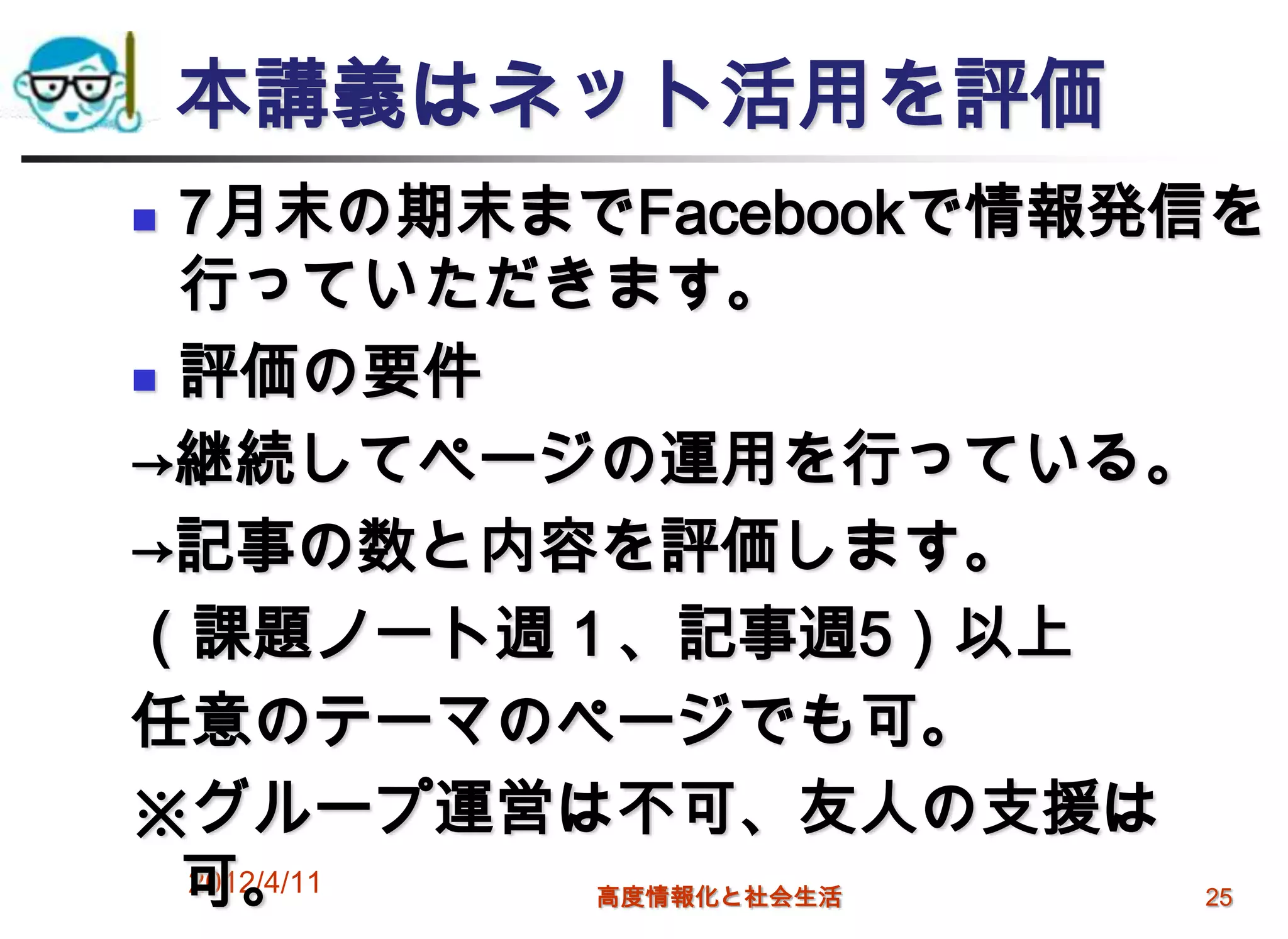 本講義はネット活用を評価
 7月末の期末までFacebookで情報発信を
  行っていただきます。
 評価の要件

→継続してページの運用を行っている。
→記事の数と内容を評価します。
（課題ノート週１、記事週5）以上
任意のテーマのページでも可。
※グループ運営は不可、友人の支援は
  可。
  2012/4/11 高度情報化と社会生活 25
 