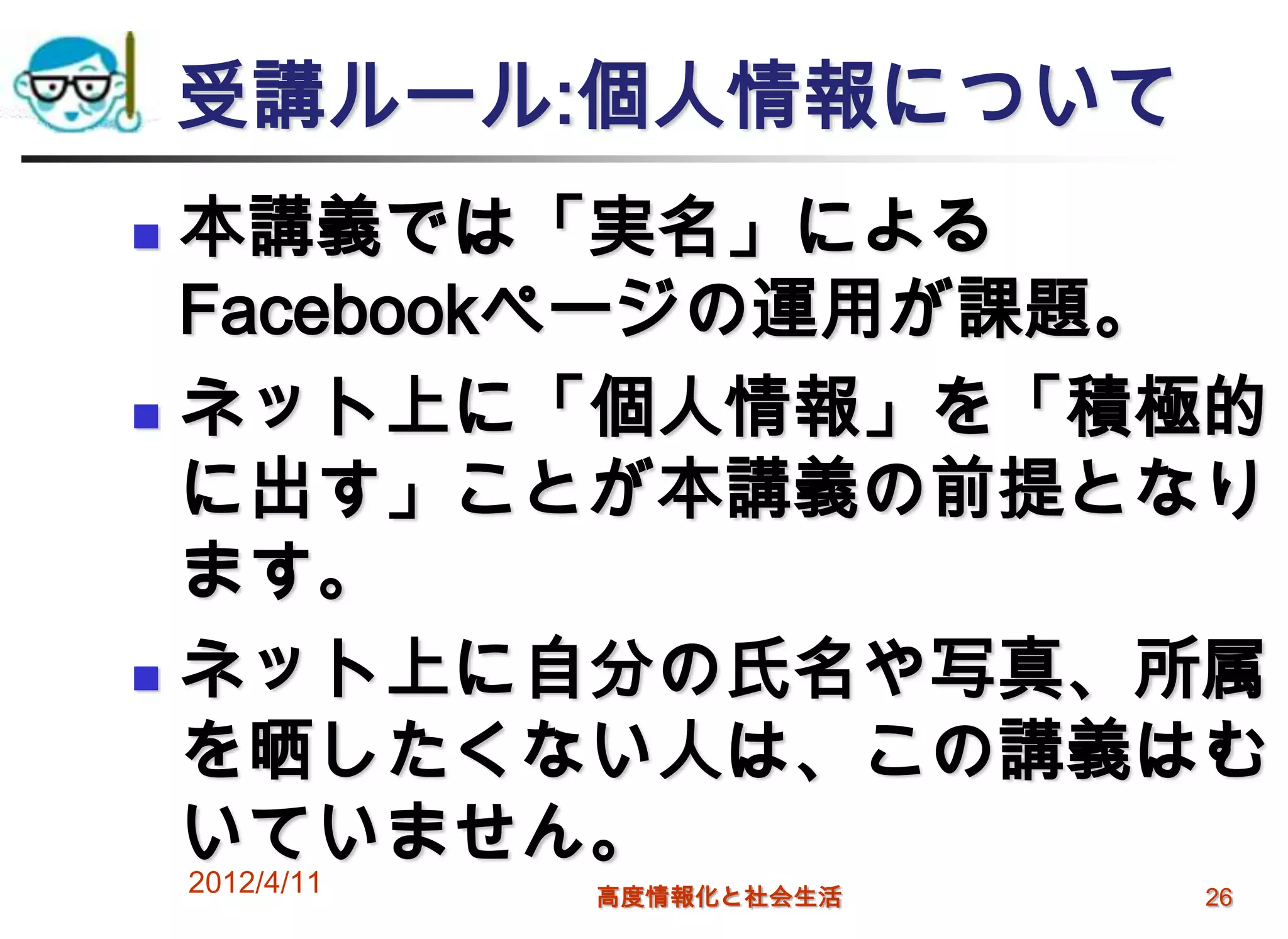 受講ルール:個人情報について
 本講義では「実名」による
  Facebookページの運用が課題。
 ネット上に「個人情報」を「積極的
  に出す」ことが本講義の前提となり
  ます。
 ネット上に自分の氏名や写真、所属

  を晒したくない人は、この講義はむ
  いていません。
    2012/4/11   高度情報化と社会生活   26
 