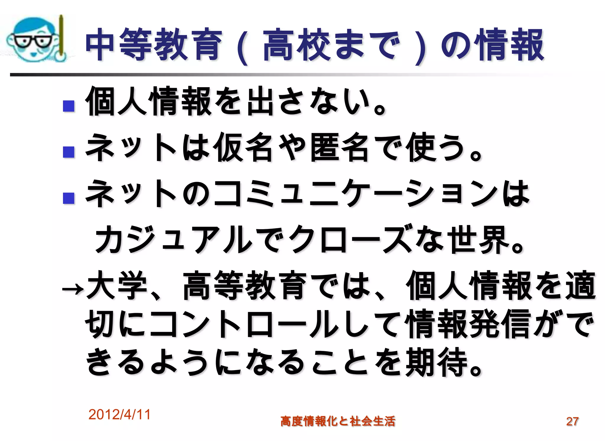 中等教育（高校まで）の情報
 個人情報を出さない。
 ネットは仮名や匿名で使う。

 ネットのコミュニケーションは

  カジュアルでクローズな世界。
→大学、高等教育では、個人情報を適
  切にコントロールして情報発信がで
  きるようになることを期待。
    2012/4/11   高度情報化と社会生活   27
 