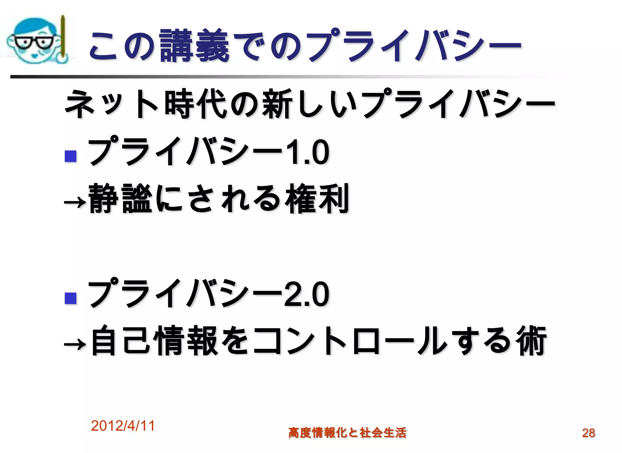 この講義でのプライバシー
ネット時代の新しいプライバシー
 プライバシー1.0

→静謐にされる権利

プライバシー2.0
→自己情報をコントロールする術

    2012/4/11   高度情報化と社会生活   28
 