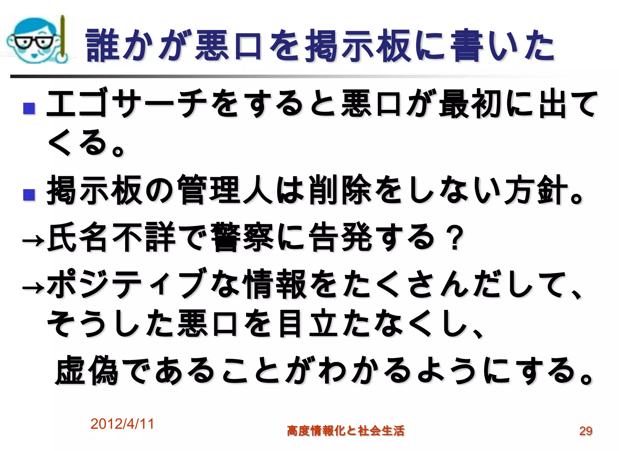 誰かが悪口を掲示板に書いた
 エゴサーチをすると悪口が最初に出て
  くる。
 掲示板の管理人は削除をしない方針。

→氏名不詳で警察に告発する？
→ポジティブな情報をたくさんだして、
  そうした悪口を目立たなくし、
  虚偽であることがわかるようにする。
    2012/4/11   高度情報化と社会生活   29
 