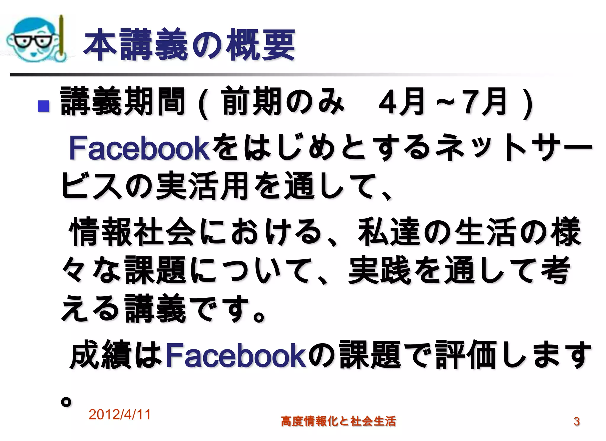 本講義の概要
   講義期間（前期のみ 4月～7月）
    Facebookをはじめとするネットサー
    ビスの実活用を通して、
    情報社会における、私達の生活の様
    々な課題について、実践を通して考
    える講義です。
    成績はFacebookの課題で評価します
    。2012/4/11
            高度情報化と社会生活   3
 