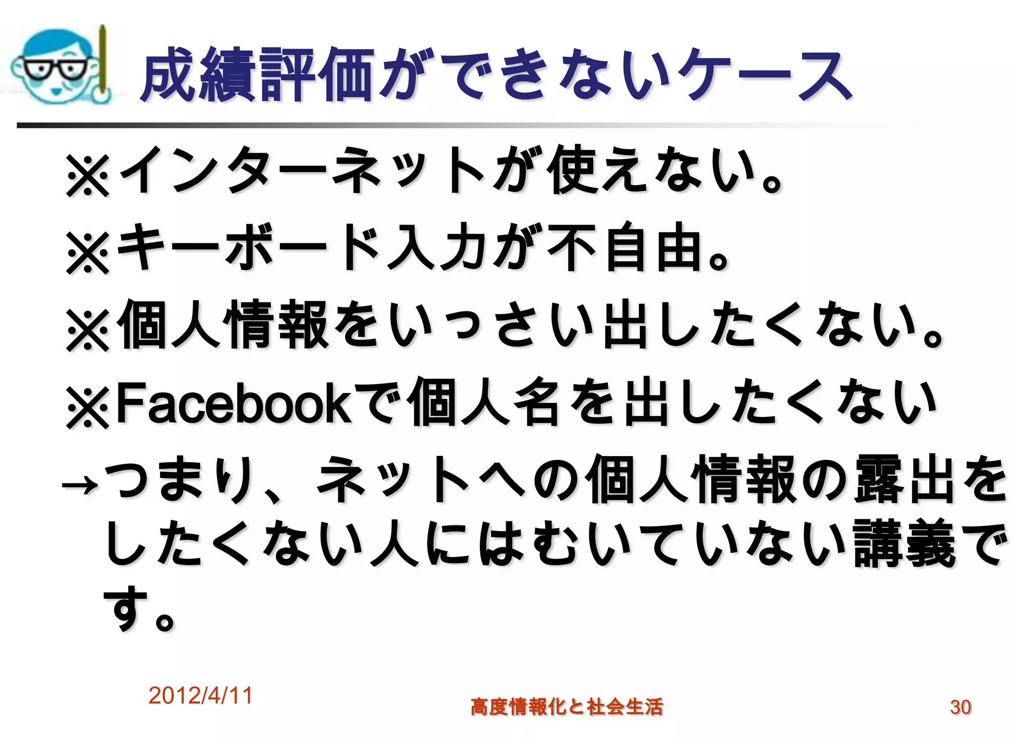 成績評価ができないケース
※インターネットが使えない。
※キーボード入力が不自由。
※個人情報をいっさい出したくない。
※Facebookで個人名を出したくない
→つまり、ネットへの個人情報の露出を
 したくない人にはむいていない講義で
 す。
 2012/4/11   高度情報化と社会生活   30
 