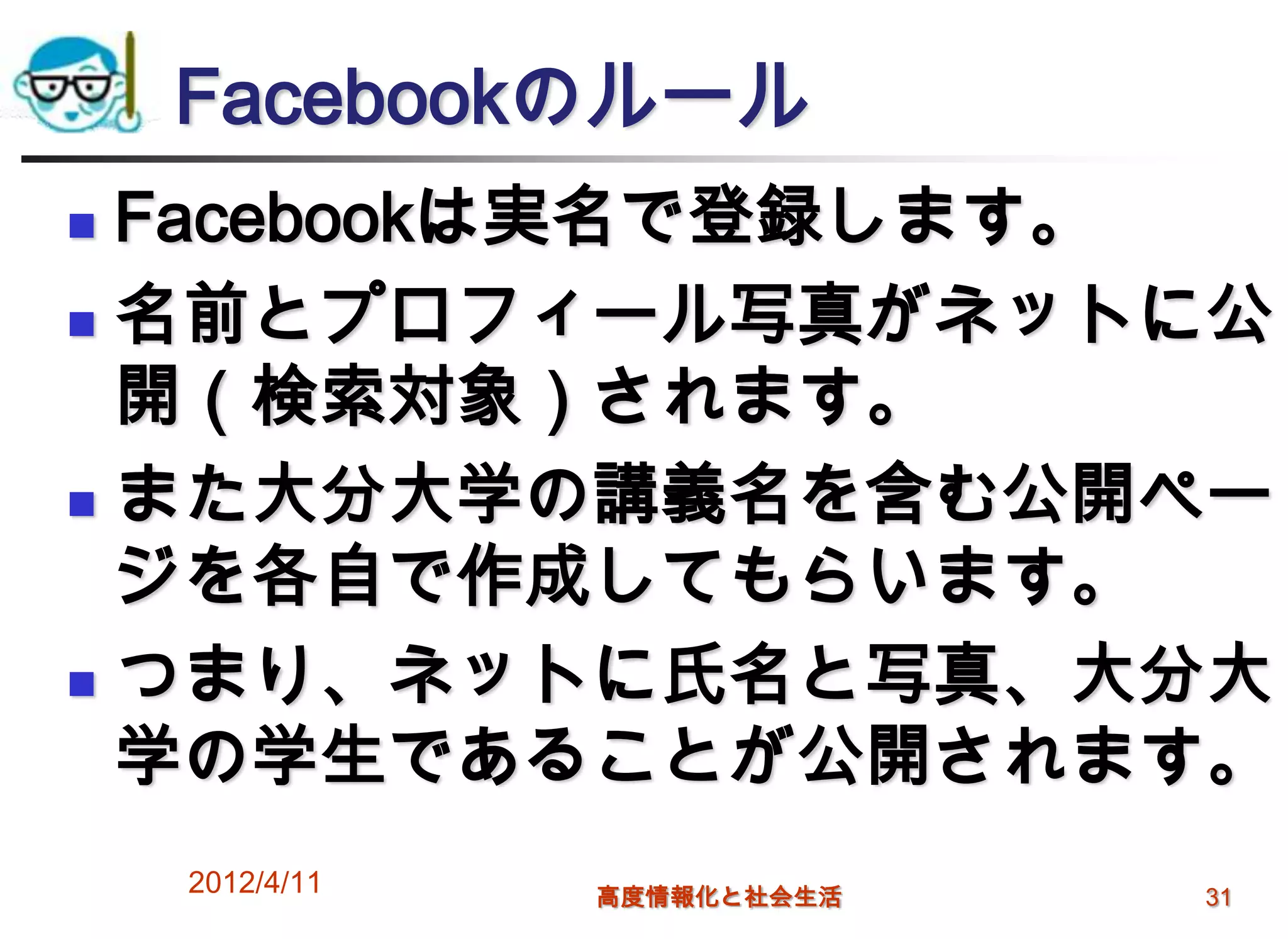 Facebookのルール
 Facebookは実名で登録します。
 名前とプロフィール写真がネットに公
  開（検索対象）されます。
 また大分大学の講義名を含む公開ペー

  ジを各自で作成してもらいます。
 つまり、ネットに氏名と写真、大分大

  学の学生であることが公開されます。
    2012/4/11   高度情報化と社会生活   31
 