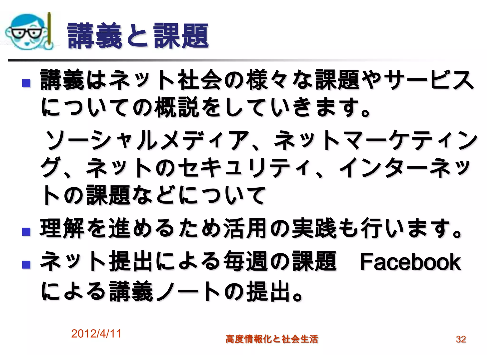 講義と課題
   講義はネット社会の様々な課題やサービス
    についての概説をしていきます。
    ソーシャルメディア、ネットマーケティン
    グ、ネットのセキュリティ、インターネッ
    トの課題などについて
   理解を進めるため活用の実践も行います。
   ネット提出による毎週の課題 Facebook
    による講義ノートの提出。
     2012/4/11   高度情報化と社会生活   32
 