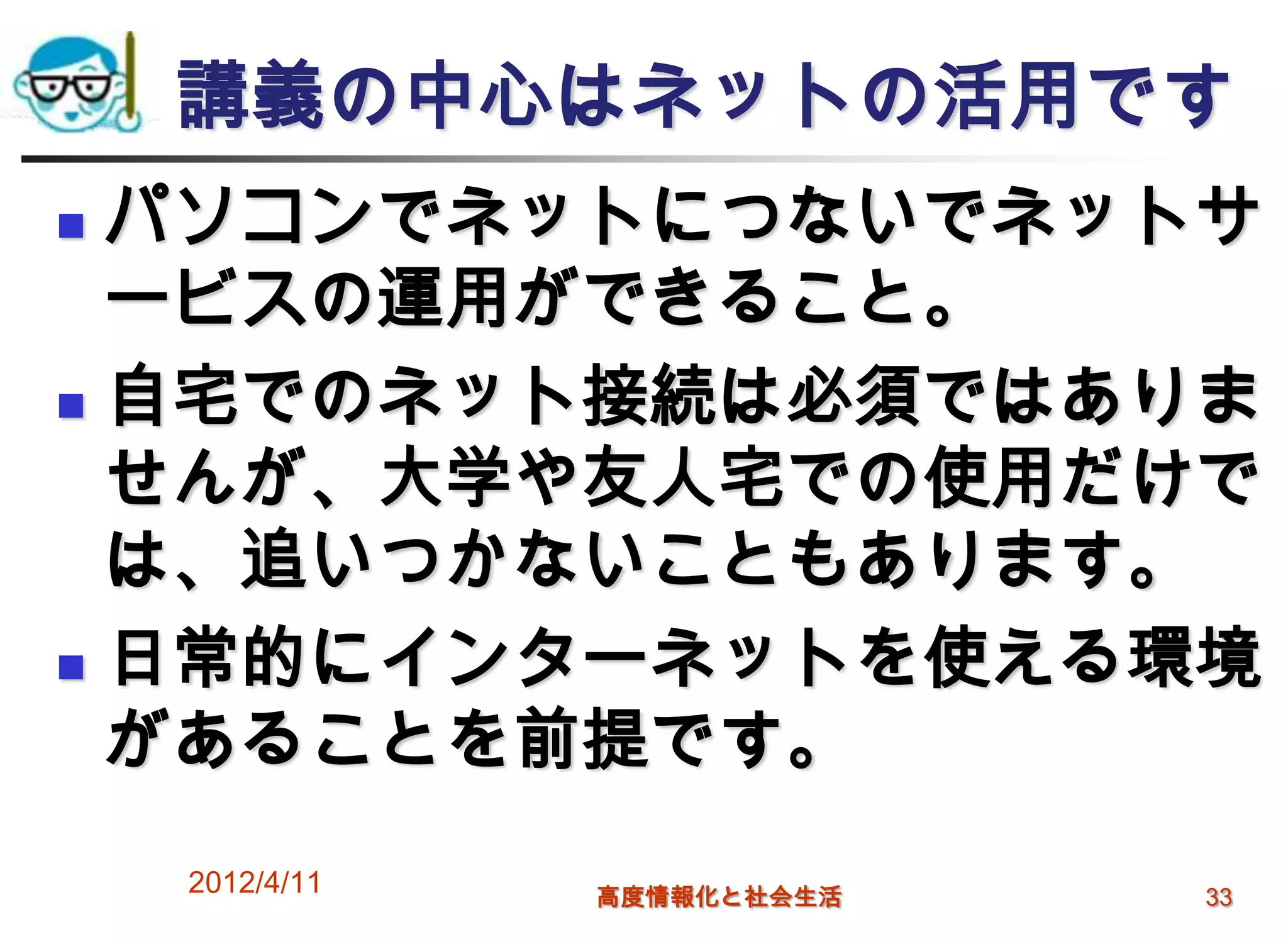 講義の中心はネットの活用です
 パソコンでネットにつないでネットサ
  ービスの運用ができること。
 自宅でのネット接続は必須ではありま

  せんが、大学や友人宅での使用だけで
  は、追いつかないこともあります。
 日常的にインターネットを使える環境

  があることを前提です。
    2012/4/11   高度情報化と社会生活   33
 