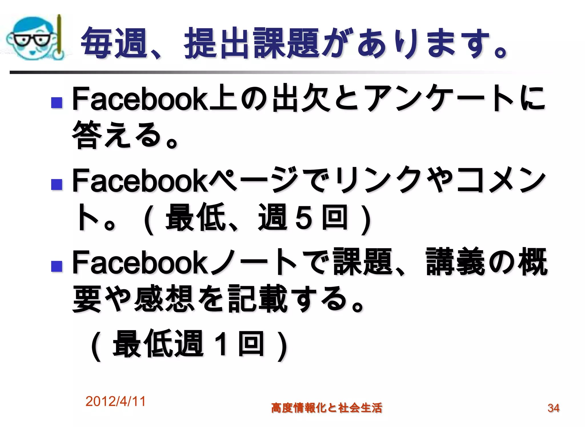 毎週、提出課題があります。
 Facebook上の出欠とアンケートに
  答える。
 Facebookページでリンクやコメン

  ト。（最低、週５回）
 Facebookノートで課題、講義の概

  要や感想を記載する。
  （最低週１回）
    2012/4/11   高度情報化と社会生活   34
 