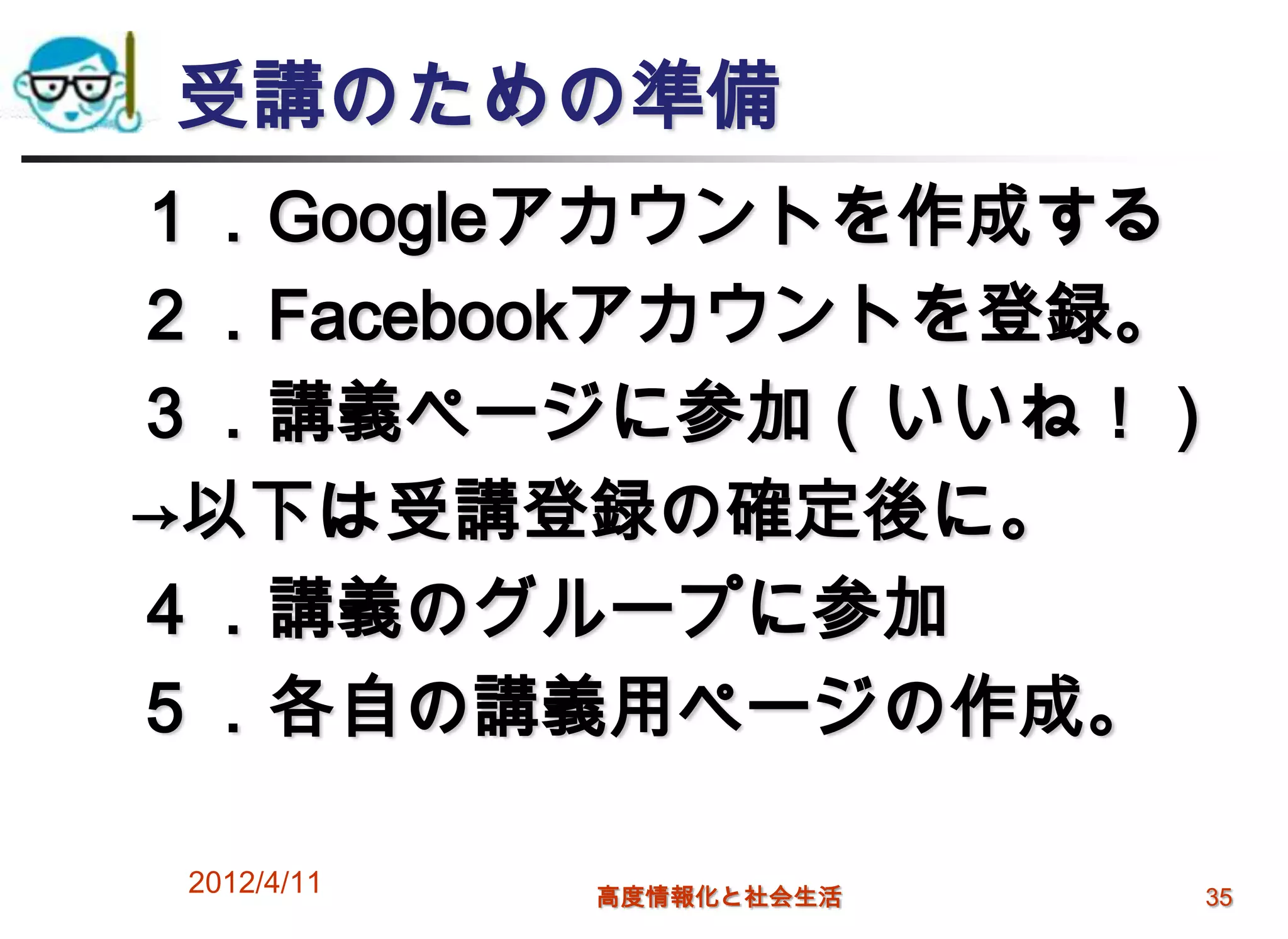 受講のための準備
１．Googleアカウントを作成する
２．Facebookアカウントを登録。
３．講義ページに参加（いいね！）
→以下は受講登録の確定後に。
４．講義のグループに参加
５．各自の講義用ページの作成。

2012/4/11   高度情報化と社会生活   35
 
