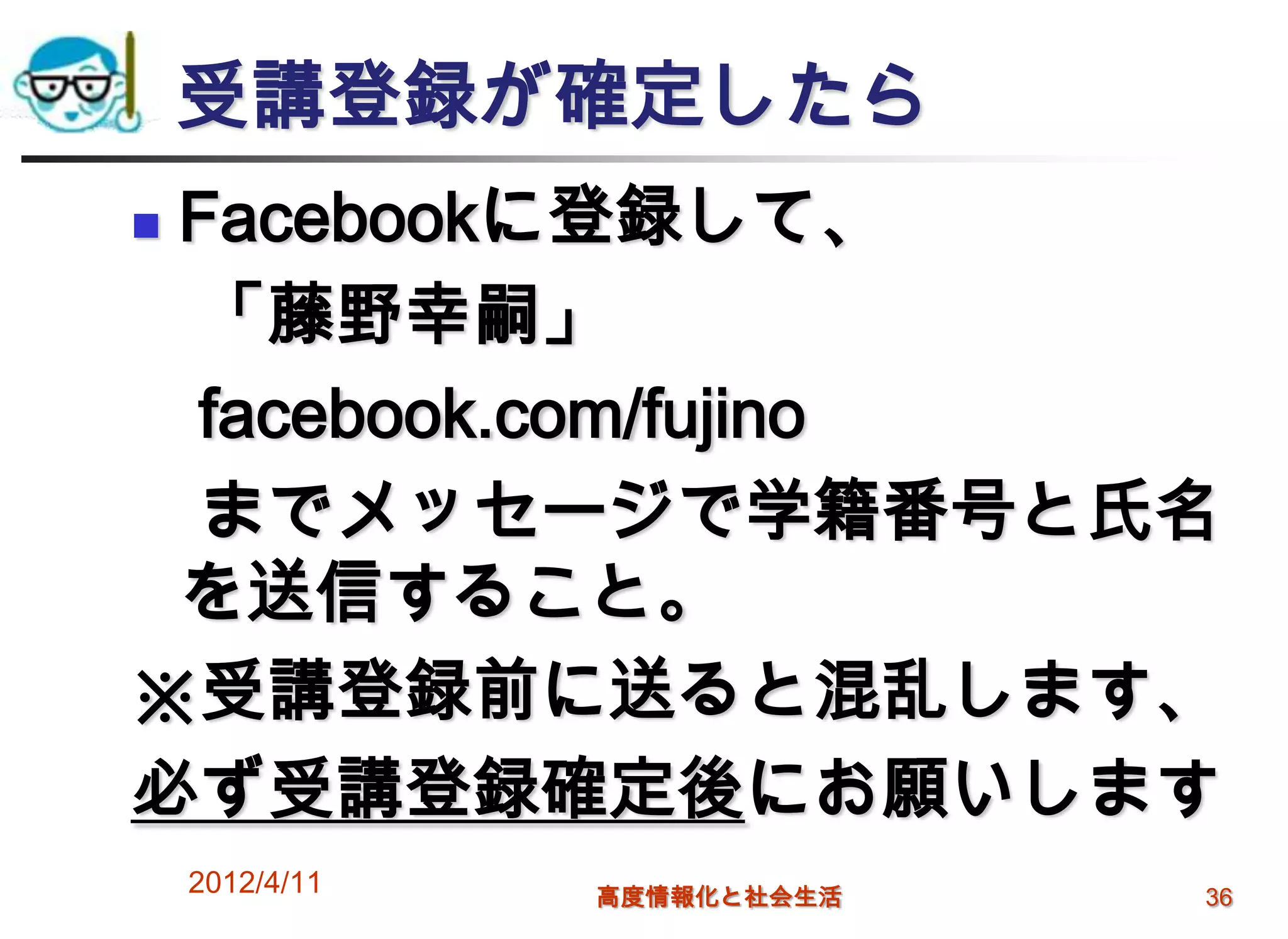 受講登録が確定したら
Facebookに登録して、
 「藤野幸嗣」
 facebook.com/fujino
 までメッセージで学籍番号と氏名
 を送信すること。
※受講登録前に送ると混乱します、
必ず受講登録確定後にお願いします
    2012/4/11   高度情報化と社会生活   36
 