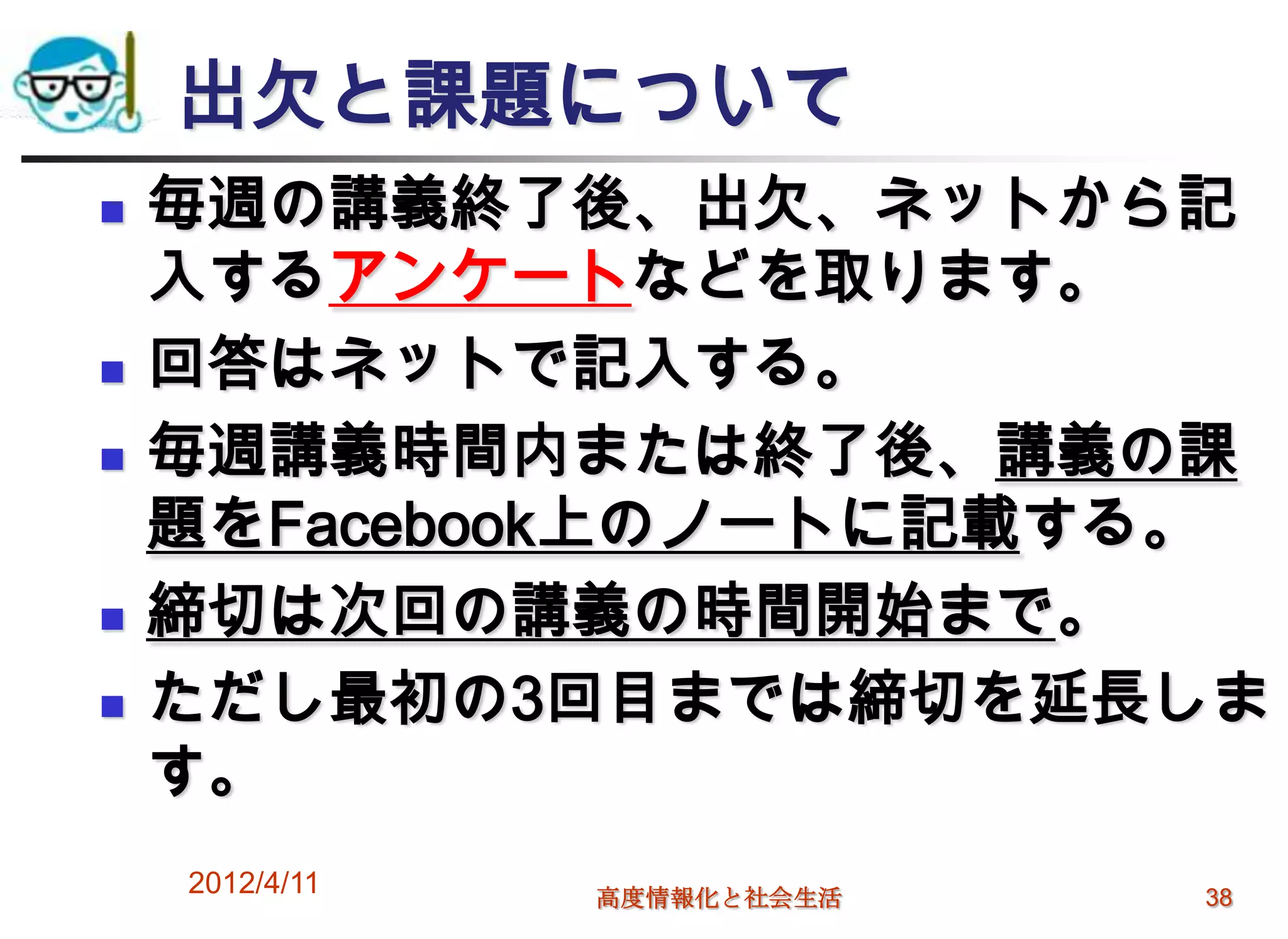 出欠と課題について
   毎週の講義終了後、出欠、ネットから記
    入するアンケートなどを取ります。
   回答はネットで記入する。
   毎週講義時間内または終了後、講義の課
    題をFacebook上のノートに記載する。
   締切は次回の講義の時間開始まで。
   ただし最初の3回目までは締切を延長しま
    す。
    2012/4/11   高度情報化と社会生活   38
 