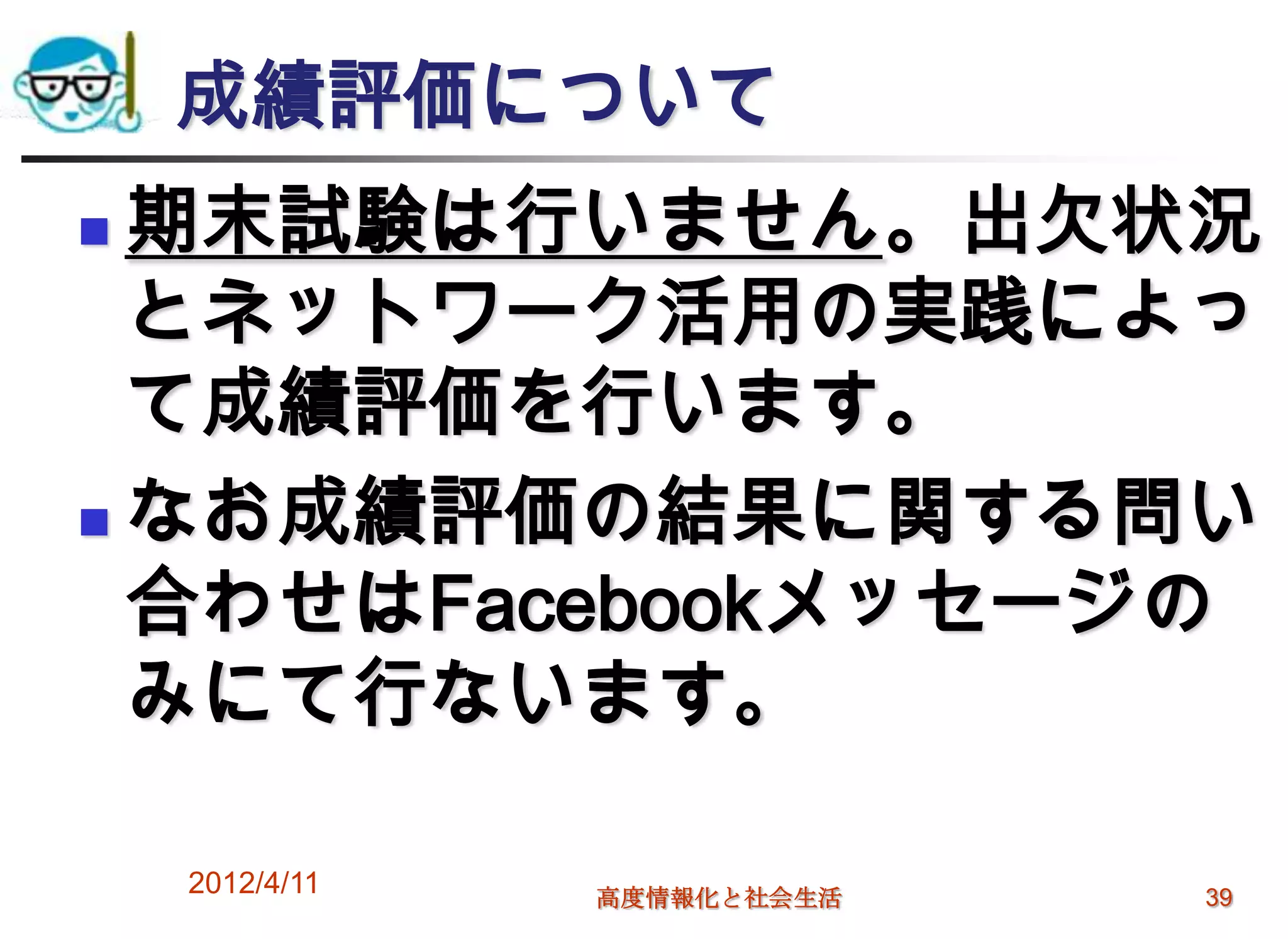 成績評価について
 期末試験は行いません。出欠状況
  とネットワーク活用の実践によっ
  て成績評価を行います。
 なお成績評価の結果に関する問い
  合わせはFacebookメッセージの
  みにて行ないます。

    2012/4/11   高度情報化と社会生活   39
 