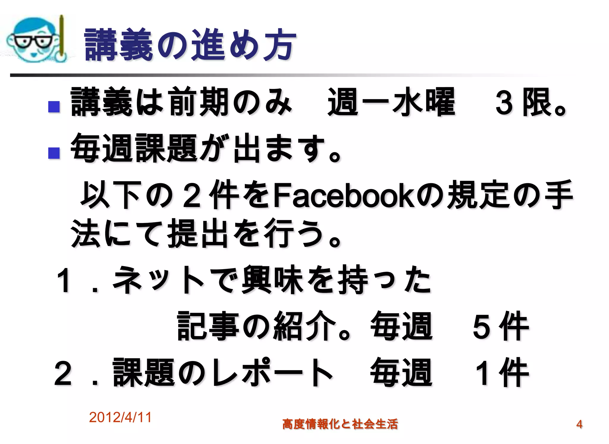 講義の進め方
 講義は前期のみ 週一水曜 ３限。
 毎週課題が出ます。

  以下の２件をFacebookの規定の手
  法にて提出を行う。
１．ネットで興味を持った
     記事の紹介。毎週 ５件
２．課題のレポート 毎週 １件
    2012/4/11   高度情報化と社会生活   4
 