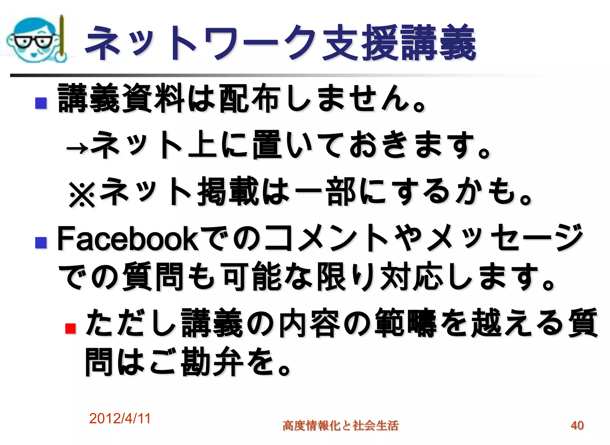 ネットワーク支援講義
 講義資料は配布しません。
  →ネット上に置いておきます。
  ※ネット掲載は一部にするかも。
 Facebookでのコメントやメッセージ

  での質問も可能な限り対応します。
   ただし講義の内容の範疇を越える質

    問はご勘弁を。
    2012/4/11   高度情報化と社会生活   40
 