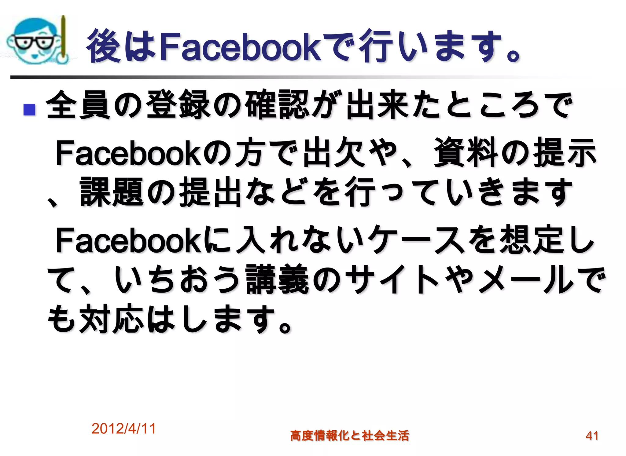 後はFacebookで行います。
   全員の登録の確認が出来たところで
    Facebookの方で出欠や、資料の提示
    、課題の提出などを行っていきます
    Facebookに入れないケースを想定し
    て、いちおう講義のサイトやメールで
    も対応はします。


     2012/4/11   高度情報化と社会生活   41
 