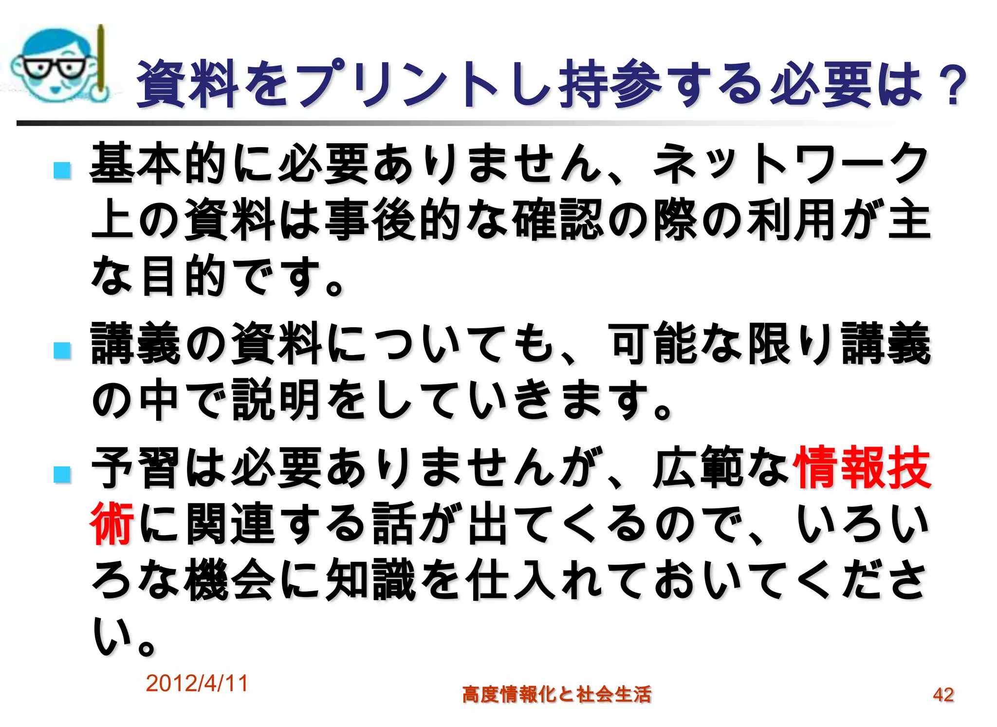 資料をプリントし持参する必要は？
   基本的に必要ありません、ネットワーク
    上の資料は事後的な確認の際の利用が主
    な目的です。
   講義の資料についても、可能な限り講義
    の中で説明をしていきます。
   予習は必要ありませんが、広範な情報技
    術に関連する話が出てくるので、いろい
    ろな機会に知識を仕入れておいてくださ
    い。
     2012/4/11   高度情報化と社会生活   42
 