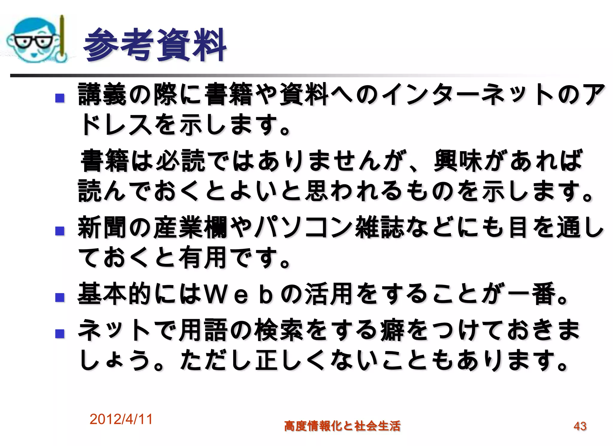 参考資料
   講義の際に書籍や資料へのインターネットのア
    ドレスを示します。
    書籍は必読ではありませんが、興味があれば
    読んでおくとよいと思われるものを示します。
   新聞の産業欄やパソコン雑誌などにも目を通し
    ておくと有用です。
   基本的にはＷｅｂの活用をすることが一番。
   ネットで用語の検索をする癖をつけておきま
    しょう。ただし正しくないこともあります。

    2012/4/11   高度情報化と社会生活   43
 