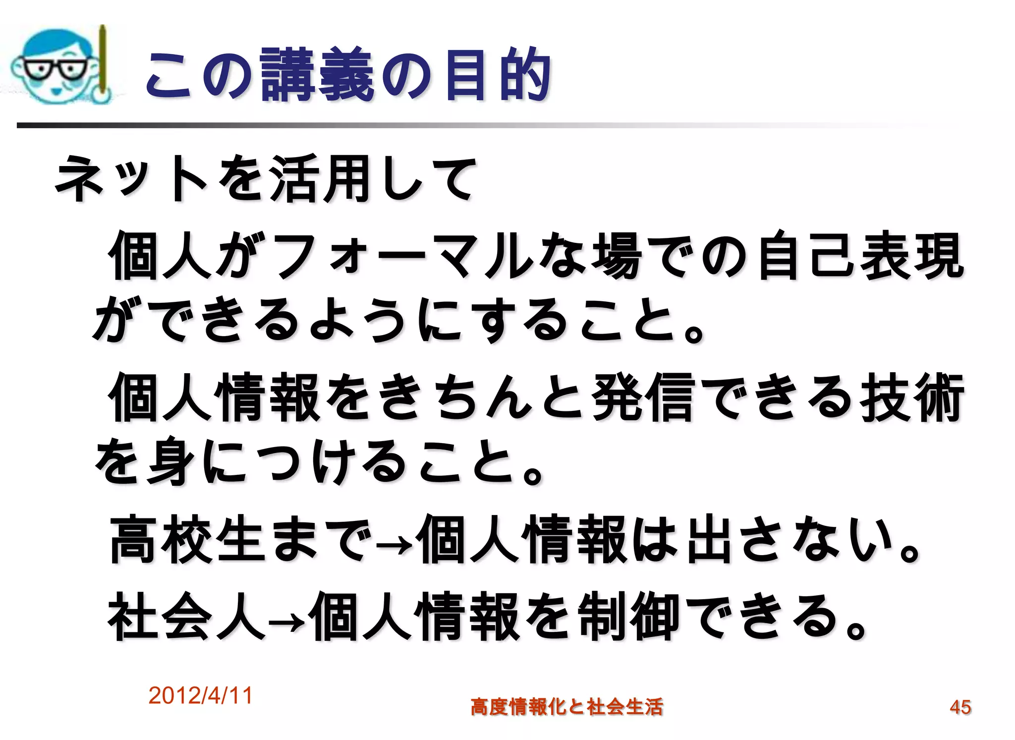 この講義の目的
ネットを活用して
 個人がフォーマルな場での自己表現
 ができるようにすること。
 個人情報をきちんと発信できる技術
 を身につけること。
 高校生まで→個人情報は出さない。
 社会人→個人情報を制御できる。
 2012/4/11   高度情報化と社会生活   45
 