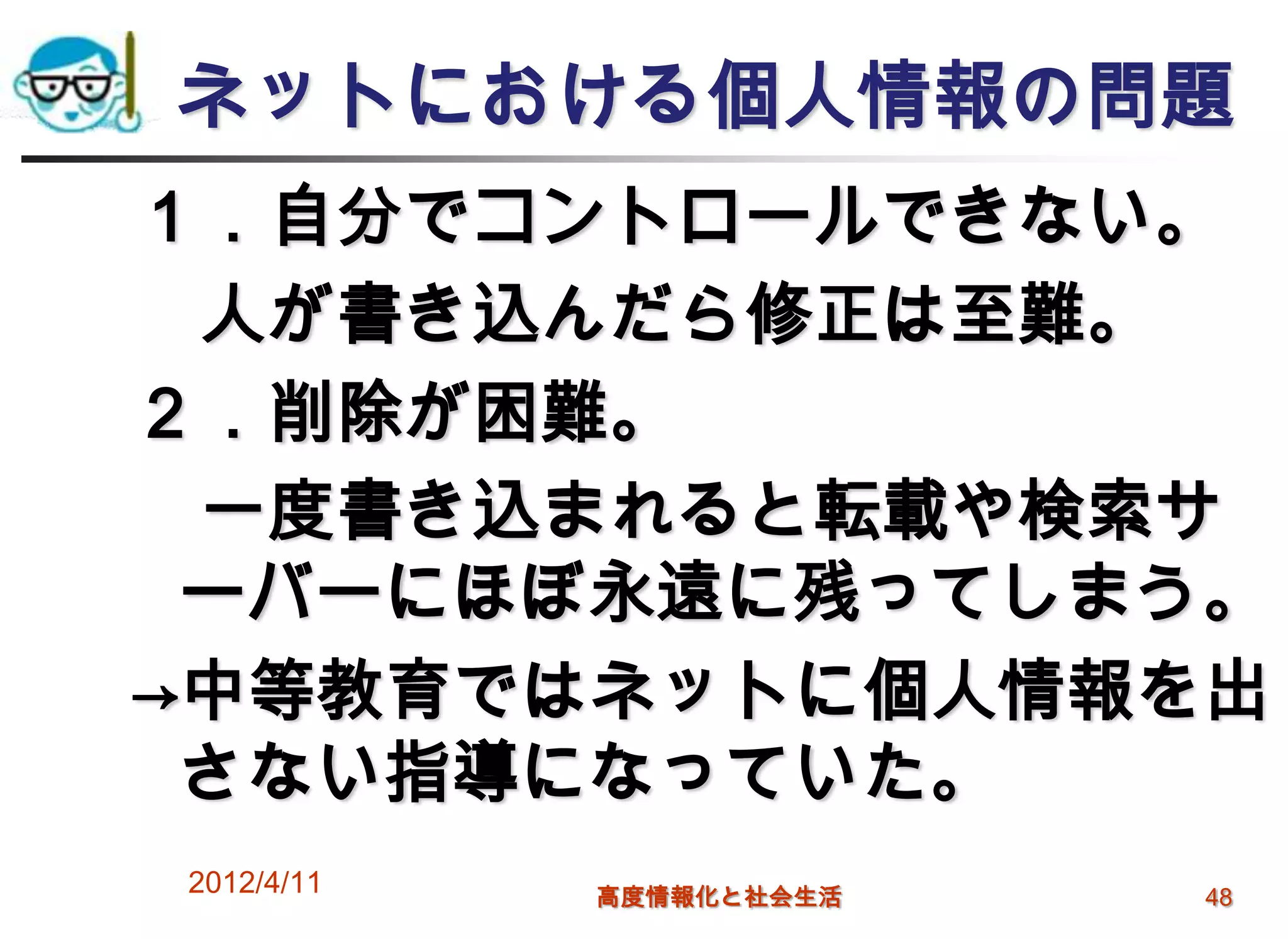 ネットにおける個人情報の問題
１．自分でコントロールできない。
 人が書き込んだら修正は至難。
２．削除が困難。
 一度書き込まれると転載や検索サ
 ーバーにほぼ永遠に残ってしまう。
→中等教育ではネットに個人情報を出
 さない指導になっていた。
2012/4/11   高度情報化と社会生活   48
 
