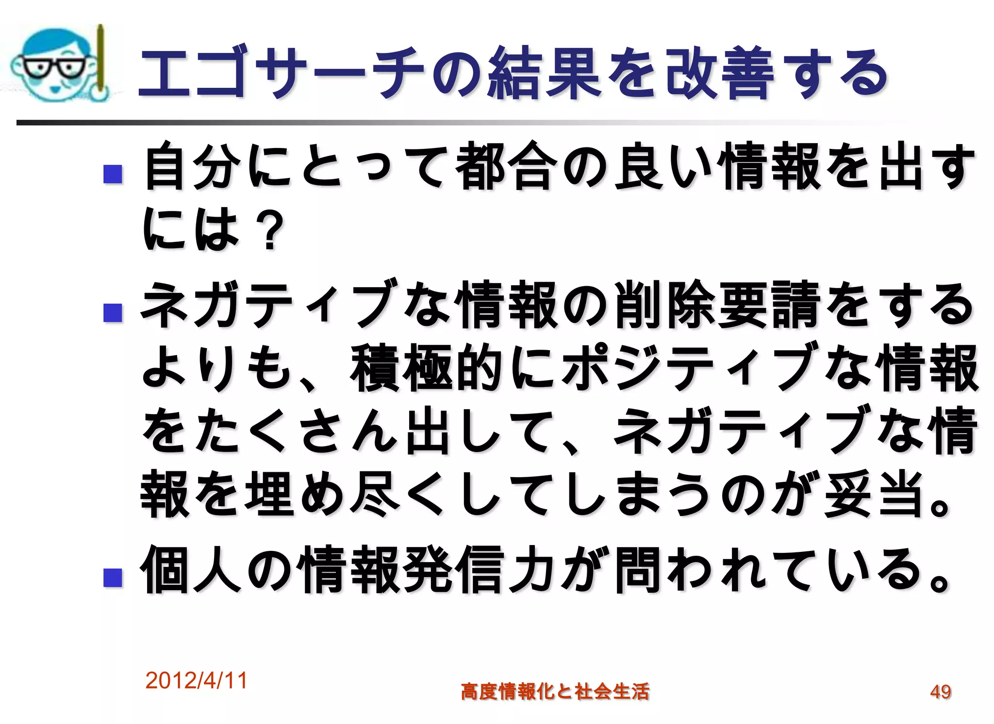 エゴサーチの結果を改善する
 自分にとって都合の良い情報を出す
  には？
 ネガティブな情報の削除要請をする

  よりも、積極的にポジティブな情報
  をたくさん出して、ネガティブな情
  報を埋め尽くしてしまうのが妥当。
 個人の情報発信力が問われている。


    2012/4/11   高度情報化と社会生活   49
 