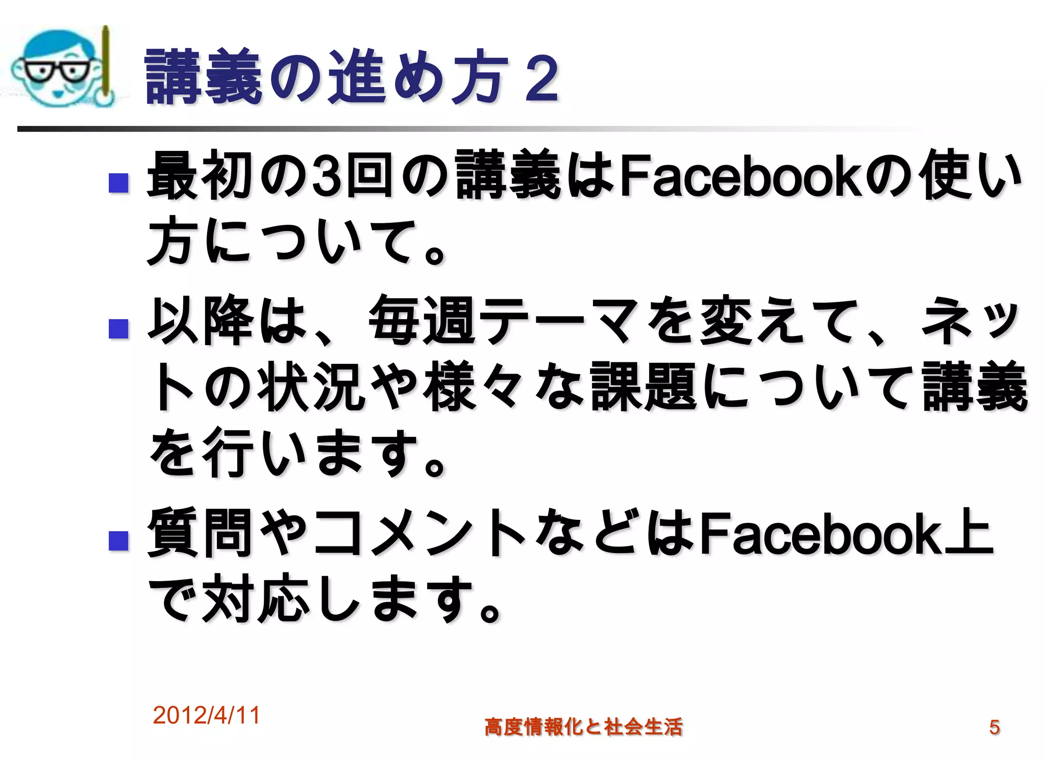 講義の進め方２
 最初の3回の講義はFacebookの使い
  方について。
 以降は、毎週テーマを変えて、ネッ

  トの状況や様々な課題について講義
  を行います。
 質問やコメントなどはFacebook上

  で対応します。
    2012/4/11   高度情報化と社会生活   5
 
