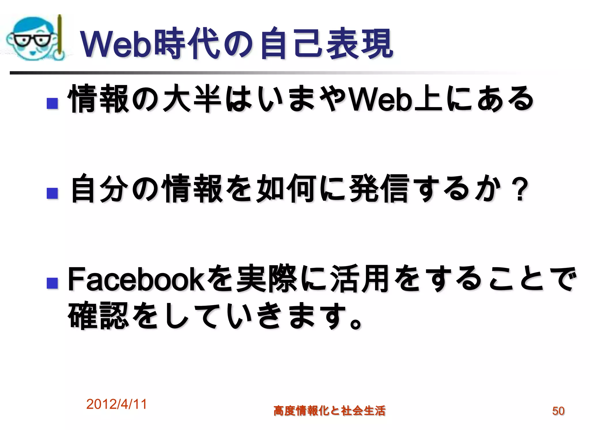 Web時代の自己表現
   情報の大半はいまやWeb上にある

   自分の情報を如何に発信するか？

   Facebookを実際に活用をすることで
    確認をしていきます。

    2012/4/11   高度情報化と社会生活   50
 