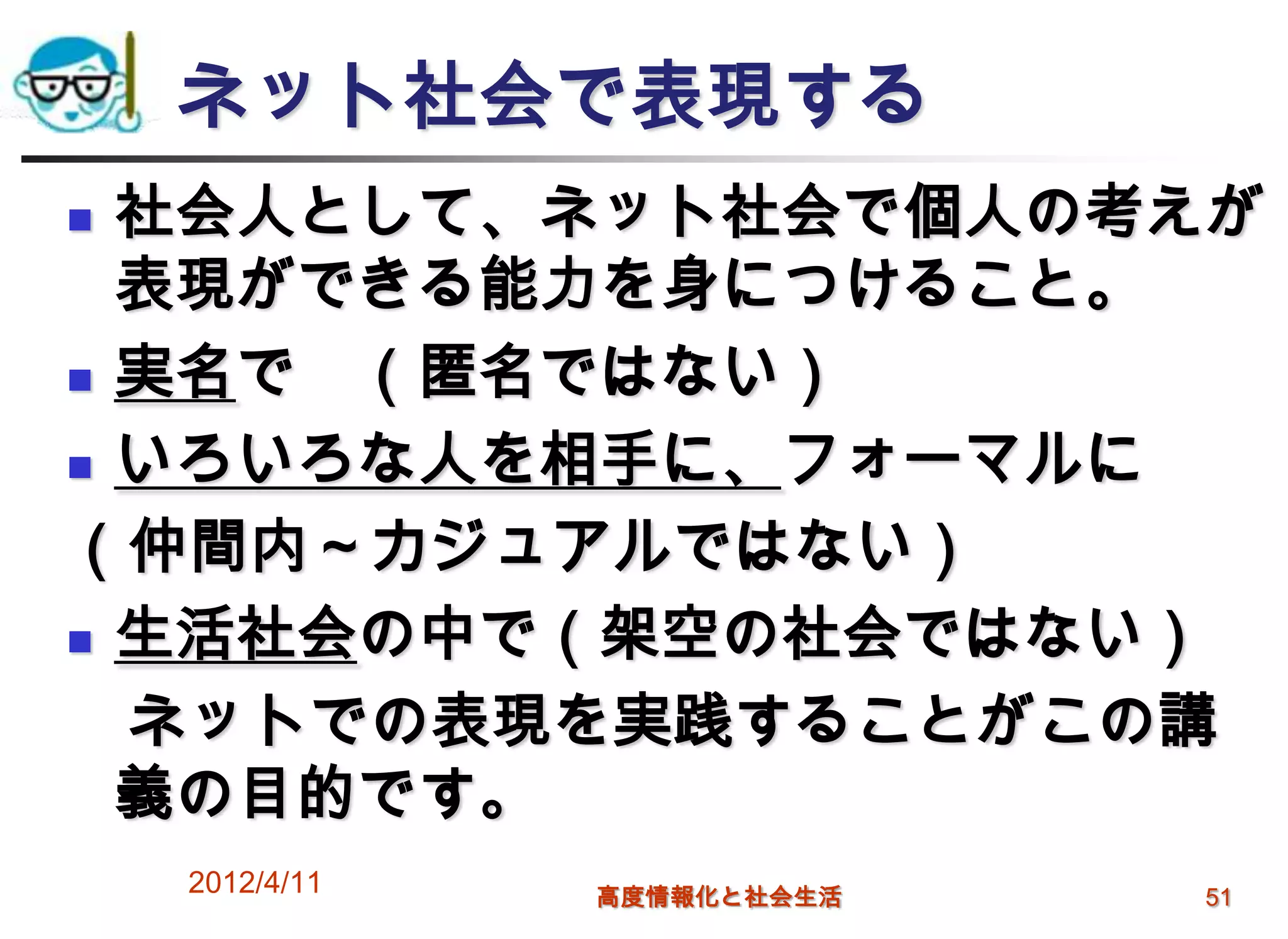 ネット社会で表現する
 社会人として、ネット社会で個人の考えが
  表現ができる能力を身につけること。
 実名で （匿名ではない）
 いろいろな人を相手に、フォーマルに

（仲間内～カジュアルではない）
 生活社会の中で（架空の社会ではない）

  ネットでの表現を実践することがこの講
  義の目的です。
    2012/4/11   高度情報化と社会生活   51
 