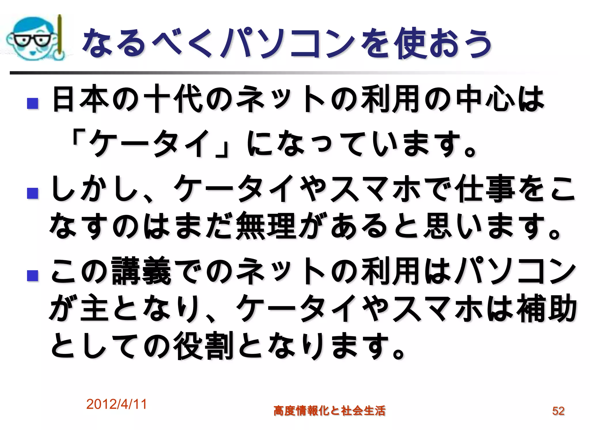 なるべくパソコンを使おう
 日本の十代のネットの利用の中心は
  「ケータイ」になっています。
 しかし、ケータイやスマホで仕事をこ
  なすのはまだ無理があると思います。
 この講義でのネットの利用はパソコン

  が主となり、ケータイやスマホは補助
  としての役割となります。
    2012/4/11   高度情報化と社会生活   52
 