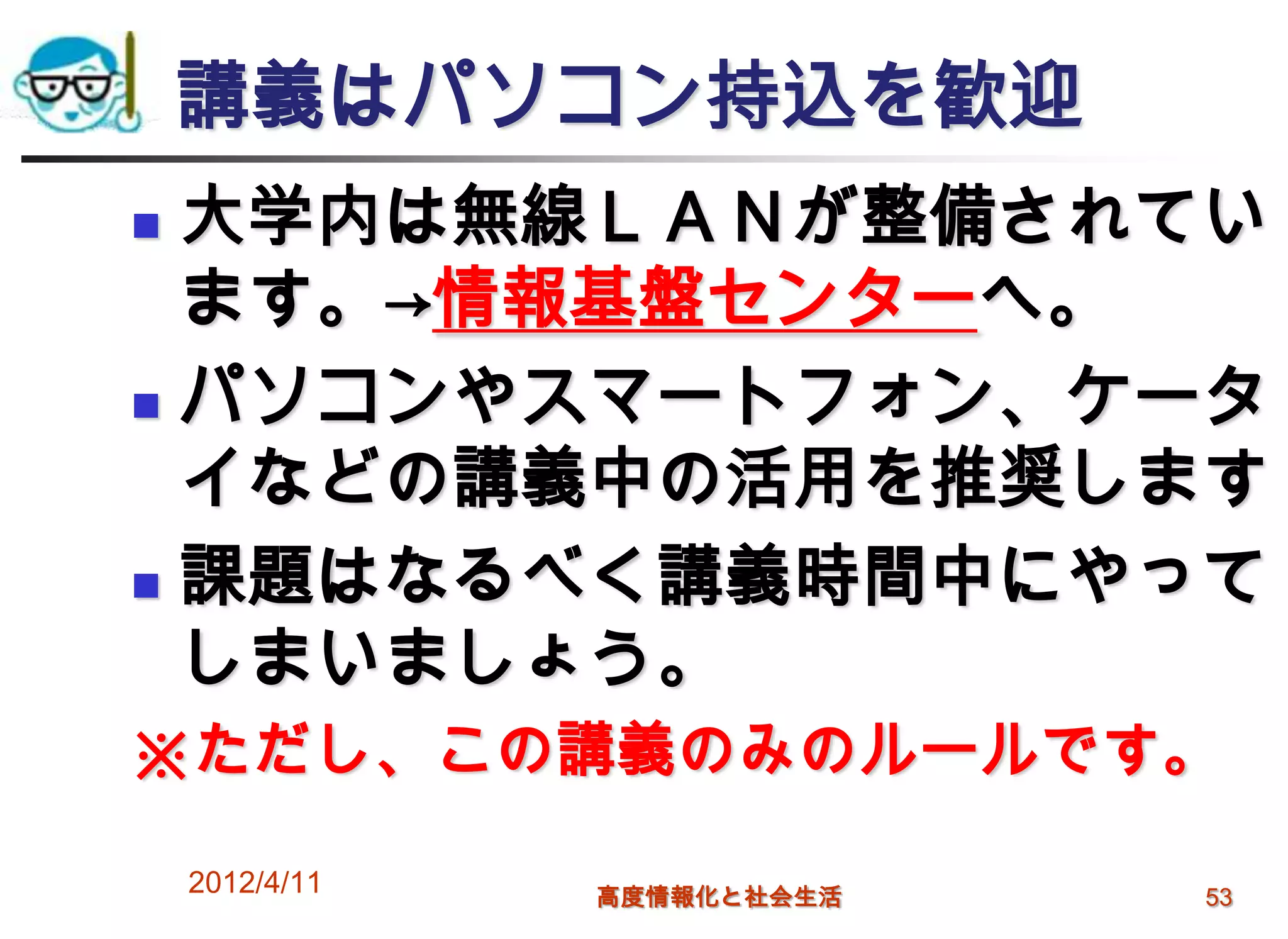 講義はパソコン持込を歓迎
 大学内は無線ＬＡＮが整備されてい
  ます。→情報基盤センターへ。
 パソコンやスマートフォン、ケータ

  イなどの講義中の活用を推奨します
 課題はなるべく講義時間中にやって

  しまいましょう。
※ただし、この講義のみのルールです。

    2012/4/11   高度情報化と社会生活   53
 