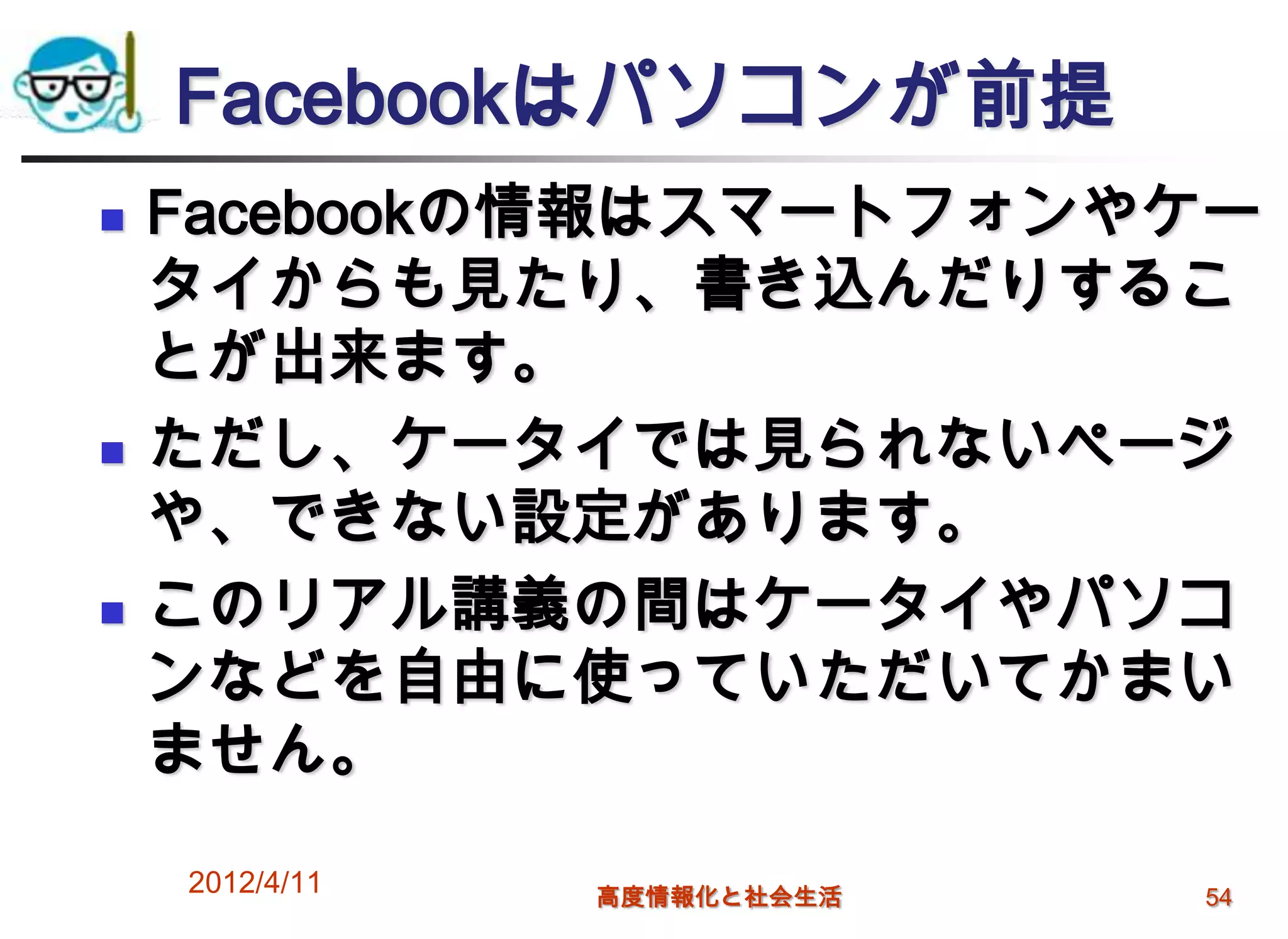 Facebookはパソコンが前提
   Facebookの情報はスマートフォンやケー
    タイからも見たり、書き込んだりするこ
    とが出来ます。
   ただし、ケータイでは見られないページ
    や、できない設定があります。
   このリアル講義の間はケータイやパソコ
    ンなどを自由に使っていただいてかまい
    ません。

    2012/4/11   高度情報化と社会生活   54
 