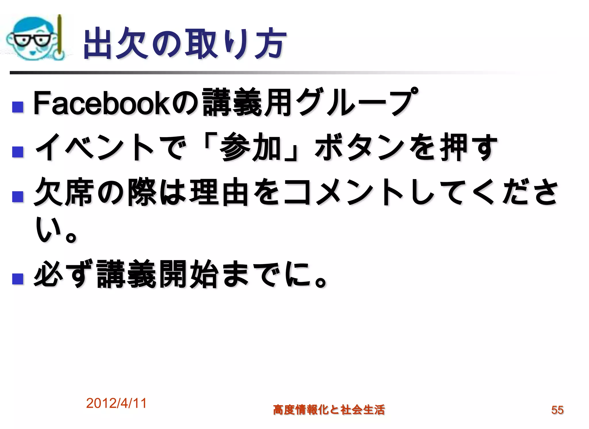 出欠の取り方
 Facebookの講義用グループ
 イベントで「参加」ボタンを押す

 欠席の際は理由をコメントしてくださ
  い。
 必ず講義開始までに。




    2012/4/11   高度情報化と社会生活   55
 