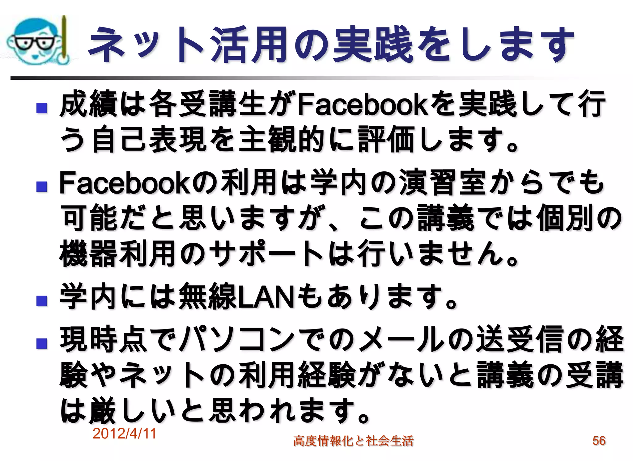 ネット活用の実践をします
   成績は各受講生がFacebookを実践して行
    う自己表現を主観的に評価します。
   Facebookの利用は学内の演習室からでも
    可能だと思いますが、この講義では個別の
    機器利用のサポートは行いません。
   学内には無線LANもあります。
   現時点でパソコンでのメールの送受信の経
    験やネットの利用経験がないと講義の受講
    は厳しいと思われます。
     2012/4/11   高度情報化と社会生活   56
 