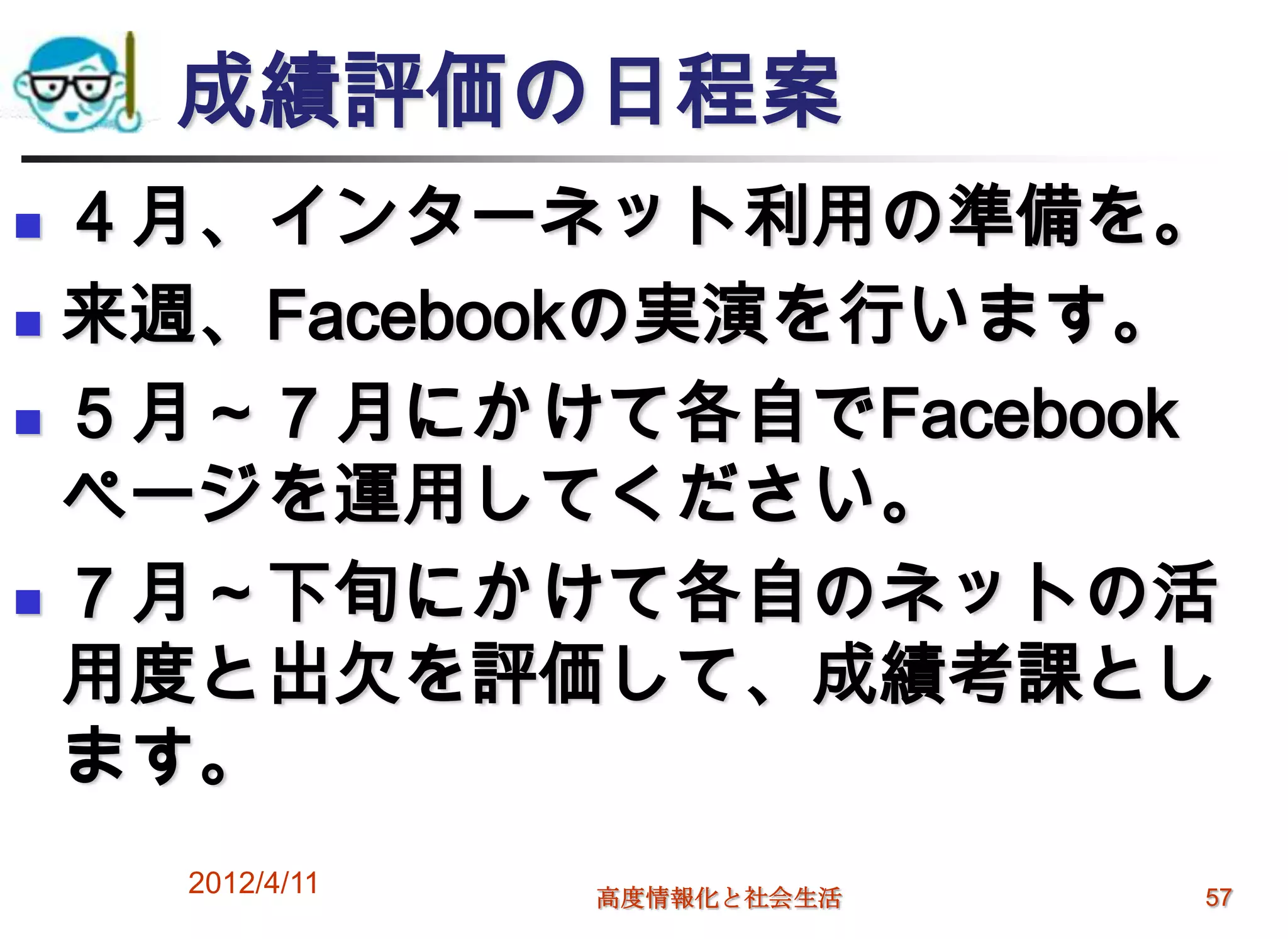 成績評価の日程案
 ４月、インターネット利用の準備を。
 来週、Facebookの実演を行います。

 ５月～７月にかけて各自でFacebook

  ページを運用してください。
 ７月～下旬にかけて各自のネットの活

  用度と出欠を評価して、成績考課とし
  ます。
    2012/4/11   高度情報化と社会生活   57
 