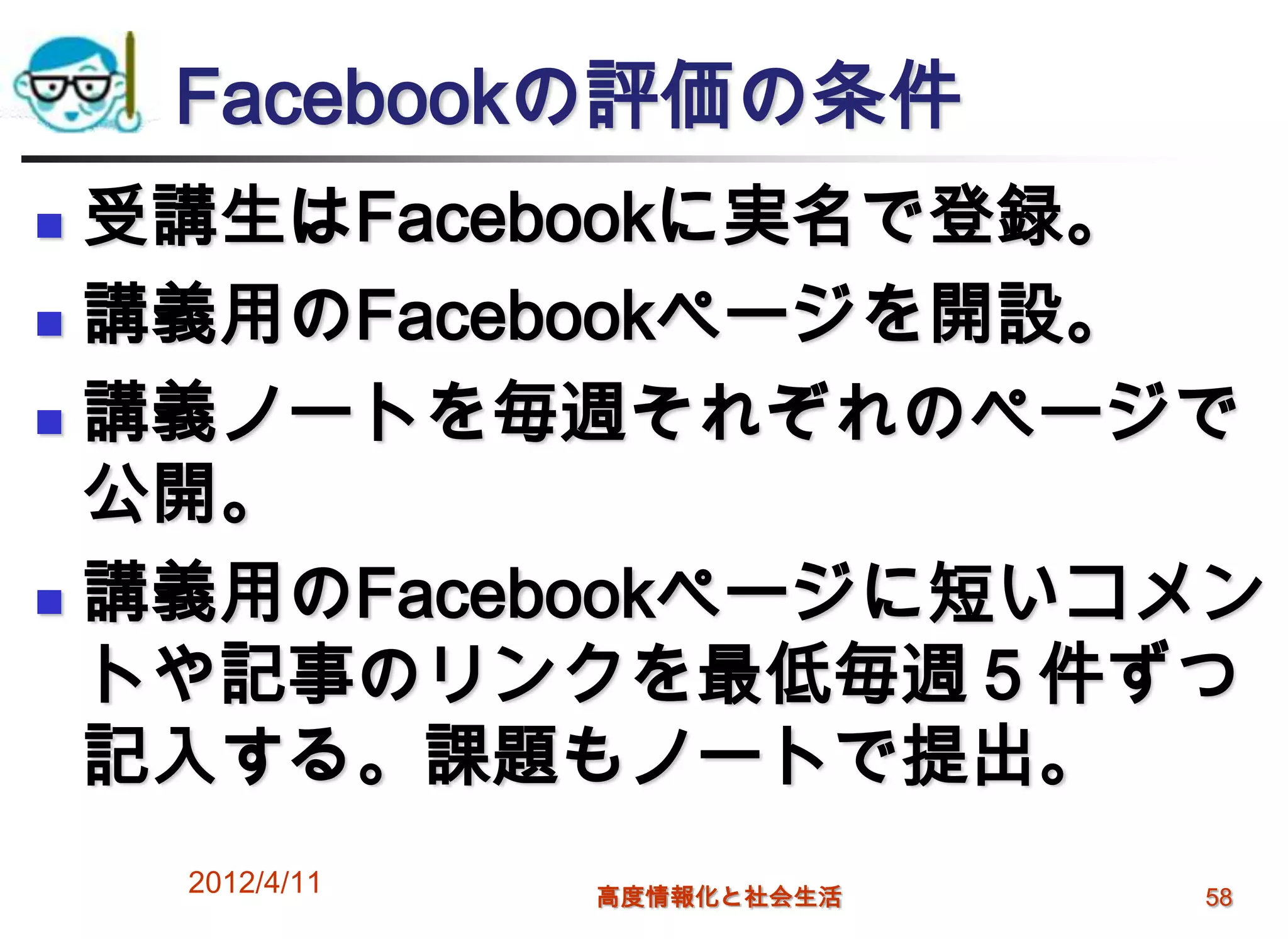 Facebookの評価の条件
 受講生はFacebookに実名で登録。
 講義用のFacebookページを開設。

 講義ノートを毎週それぞれのページで

  公開。
 講義用のFacebookページに短いコメン

  トや記事のリンクを最低毎週５件ずつ
  記入する。課題もノートで提出。
    2012/4/11   高度情報化と社会生活   58
 