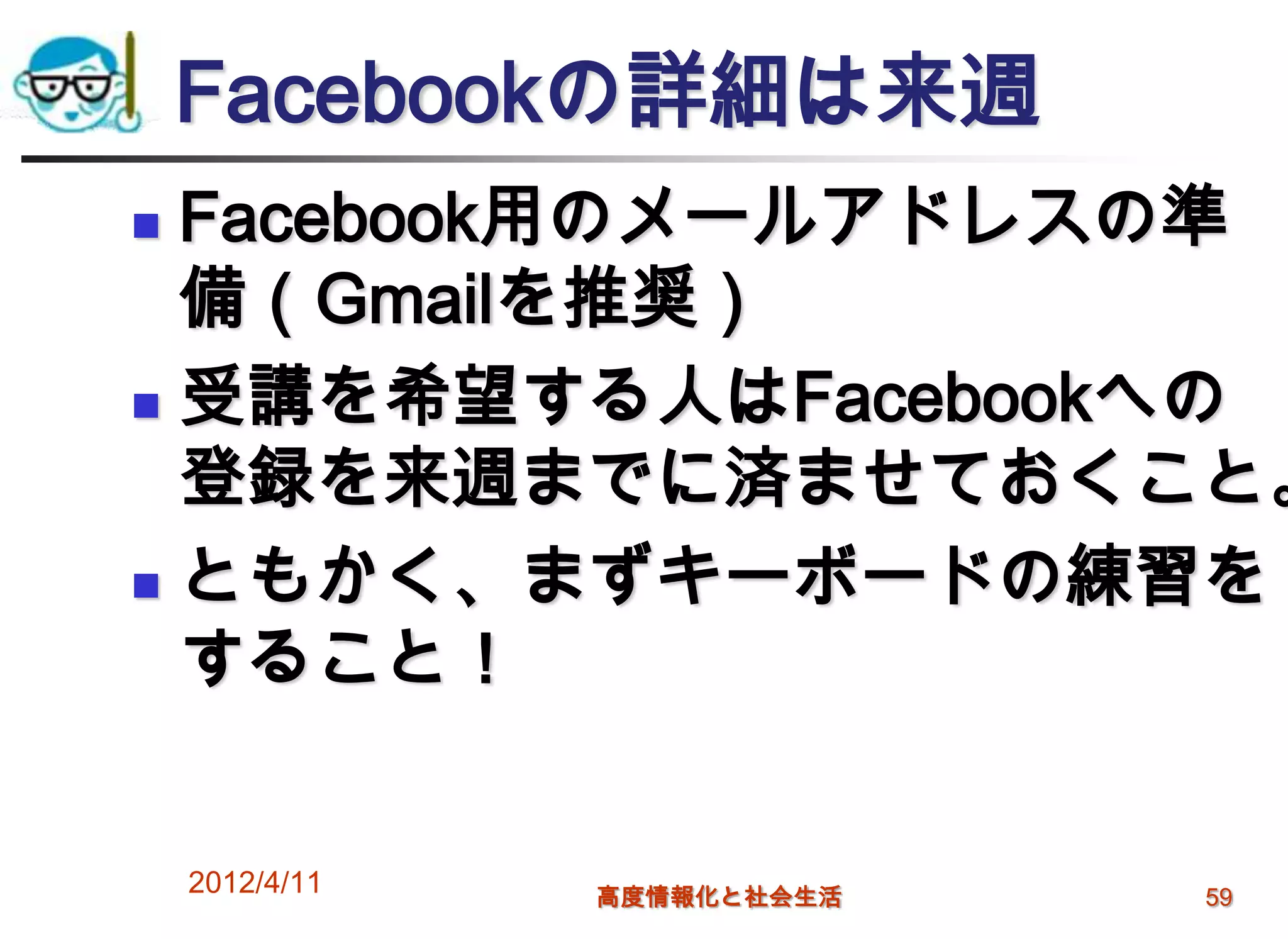 Facebookの詳細は来週
 Facebook用のメールアドレスの準
  備（Gmailを推奨）
 受講を希望する人はFacebookへの

  登録を来週までに済ませておくこと。
 ともかく、まずキーボードの練習を

  すること！


    2012/4/11   高度情報化と社会生活   59
 