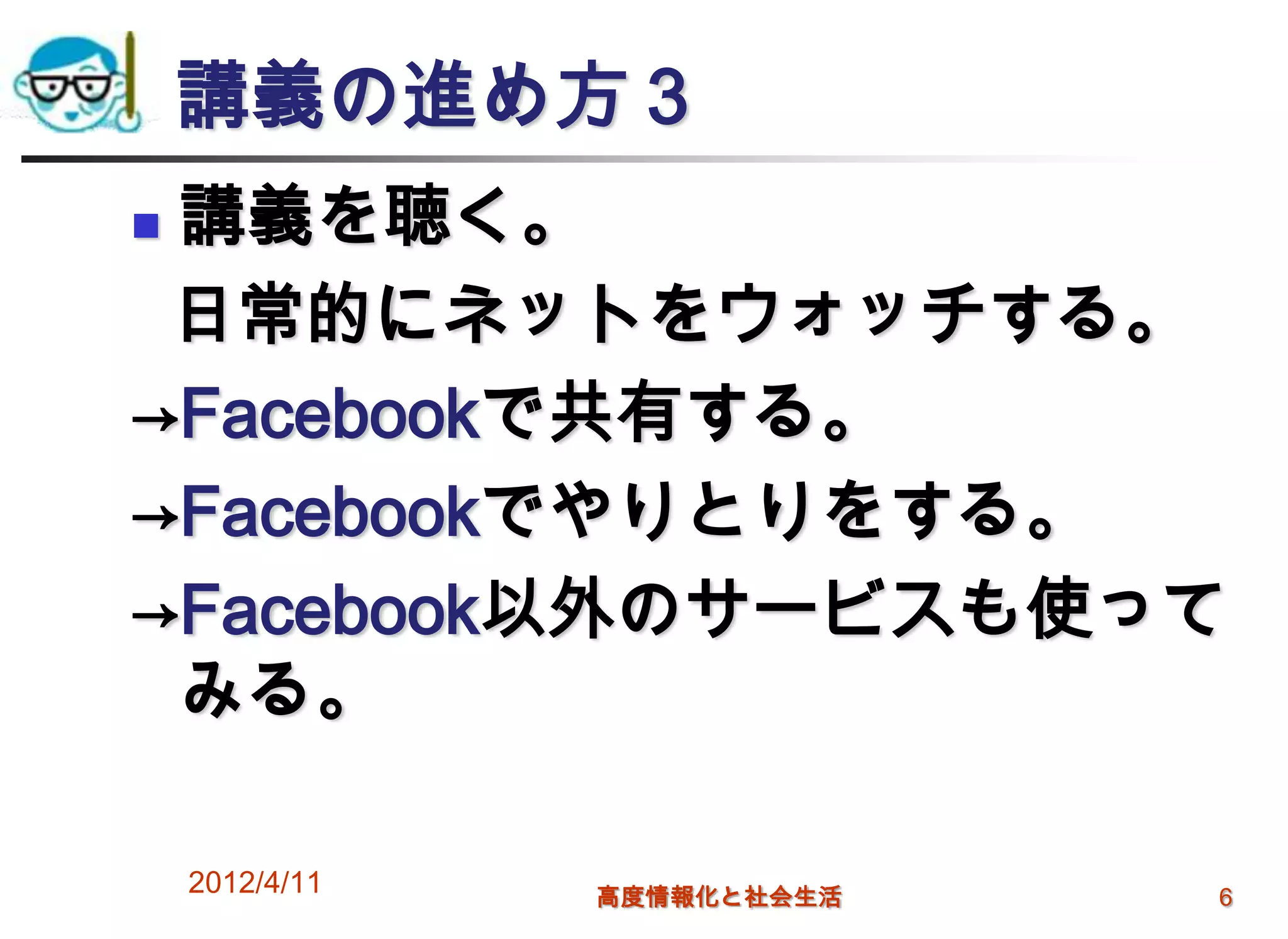 講義の進め方３
講義を聴く。
 日常的にネットをウォッチする。
→Facebookで共有する。
→Facebookでやりとりをする。
→Facebook以外のサービスも使って
 みる。

    2012/4/11   高度情報化と社会生活   6
 