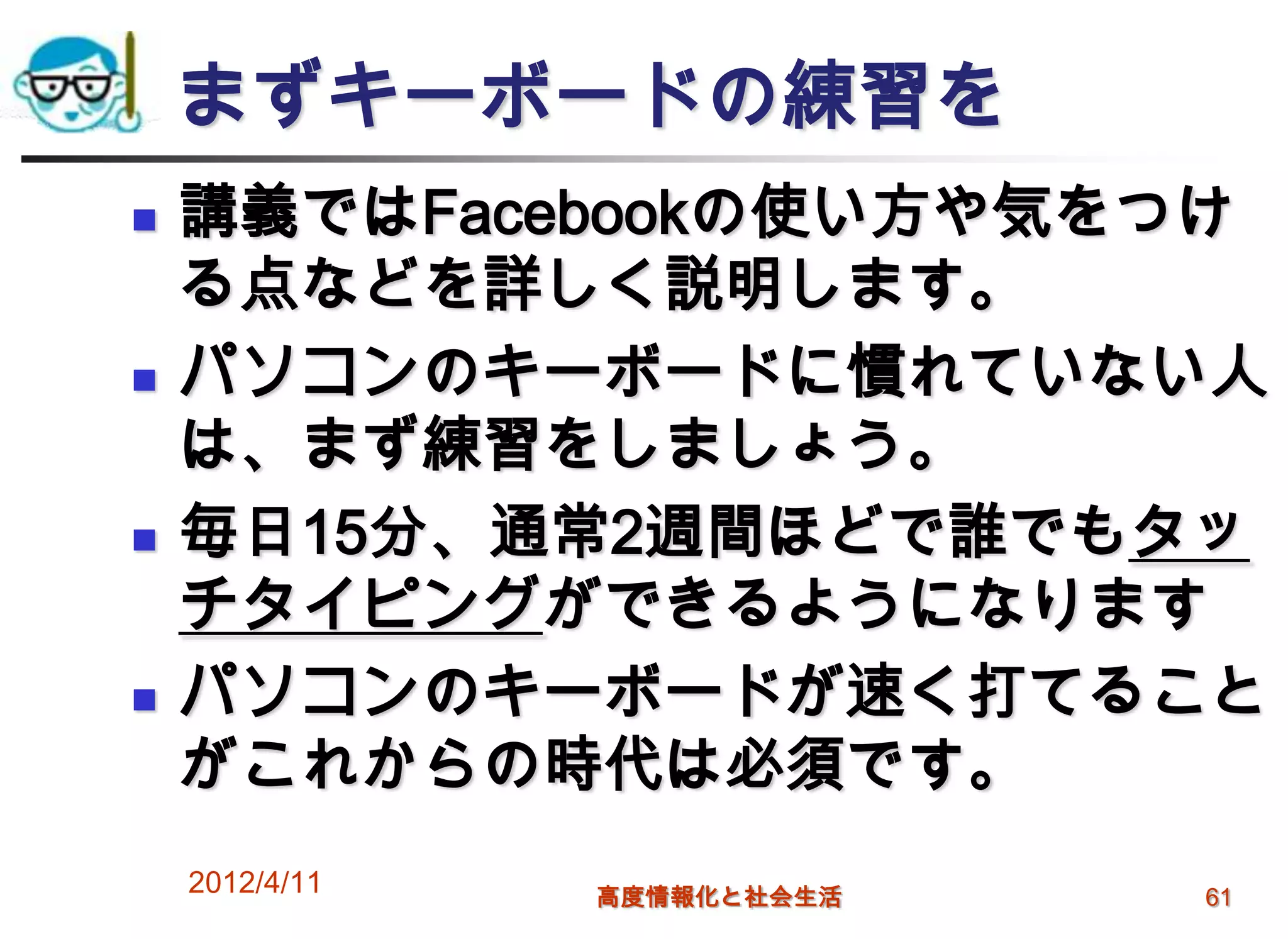 まずキーボードの練習を
   講義ではFacebookの使い方や気をつけ
    る点などを詳しく説明します。
   パソコンのキーボードに慣れていない人
    は、まず練習をしましょう。
   毎日15分、通常2週間ほどで誰でもタッ
    チタイピングができるようになります
   パソコンのキーボードが速く打てること
    がこれからの時代は必須です。
    2012/4/11   高度情報化と社会生活   61
 