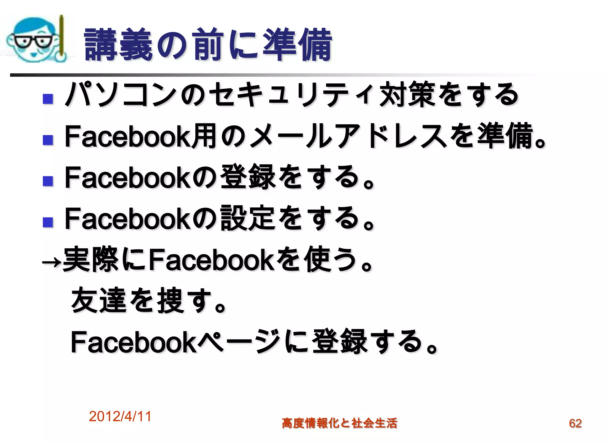 講義の前に準備
 パソコンのセキュリティ対策をする
 Facebook用のメールアドレスを準備。

 Facebookの登録をする。

 Facebookの設定をする。

→実際にFacebookを使う。
  友達を捜す。
  Facebookページに登録する。

    2012/4/11   高度情報化と社会生活   62
 