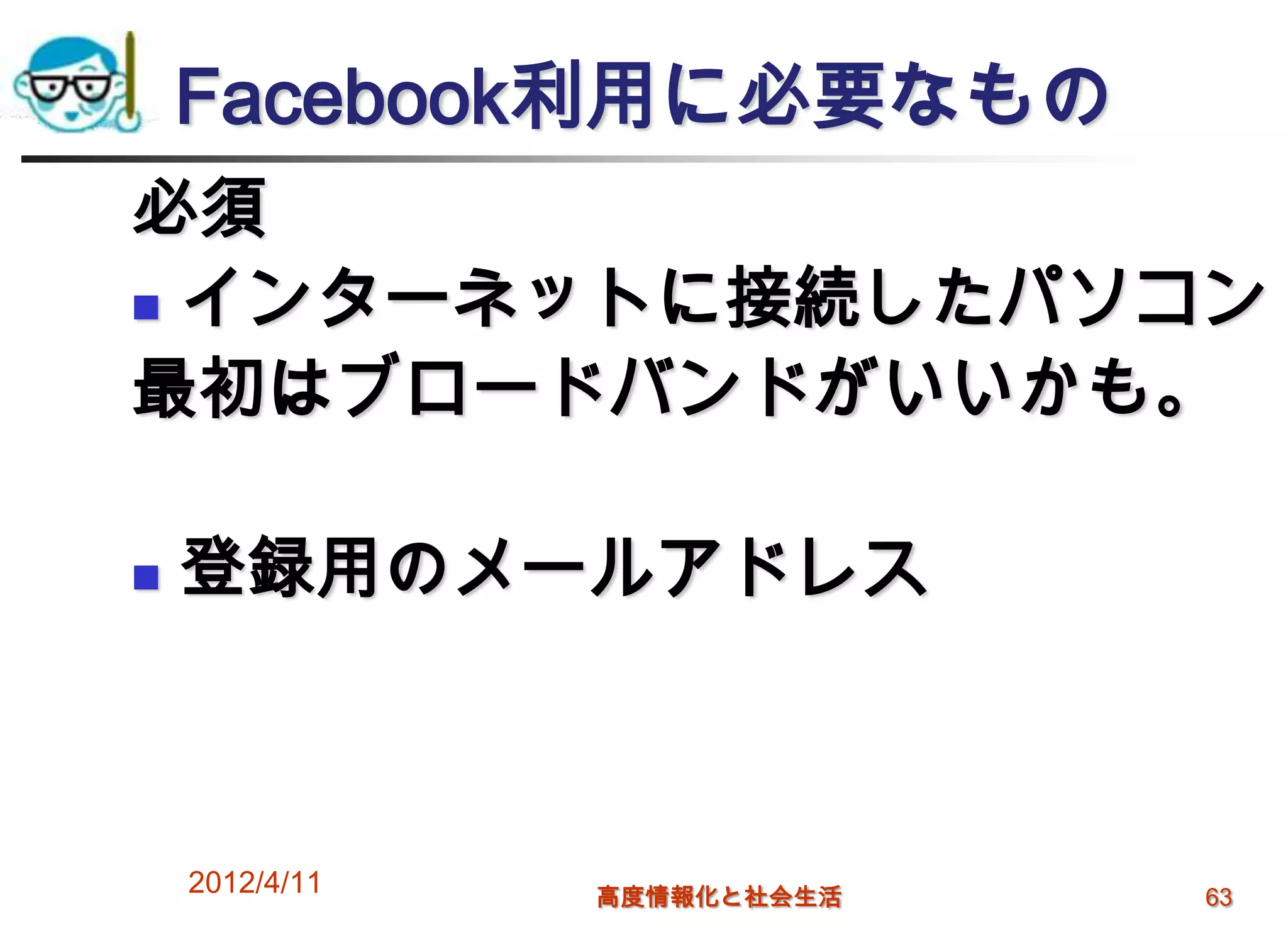 Facebook利用に必要なもの
必須
 インターネットに接続したパソコン

最初はブロードバンドがいいかも。

   登録用のメールアドレス



    2012/4/11   高度情報化と社会生活   63
 