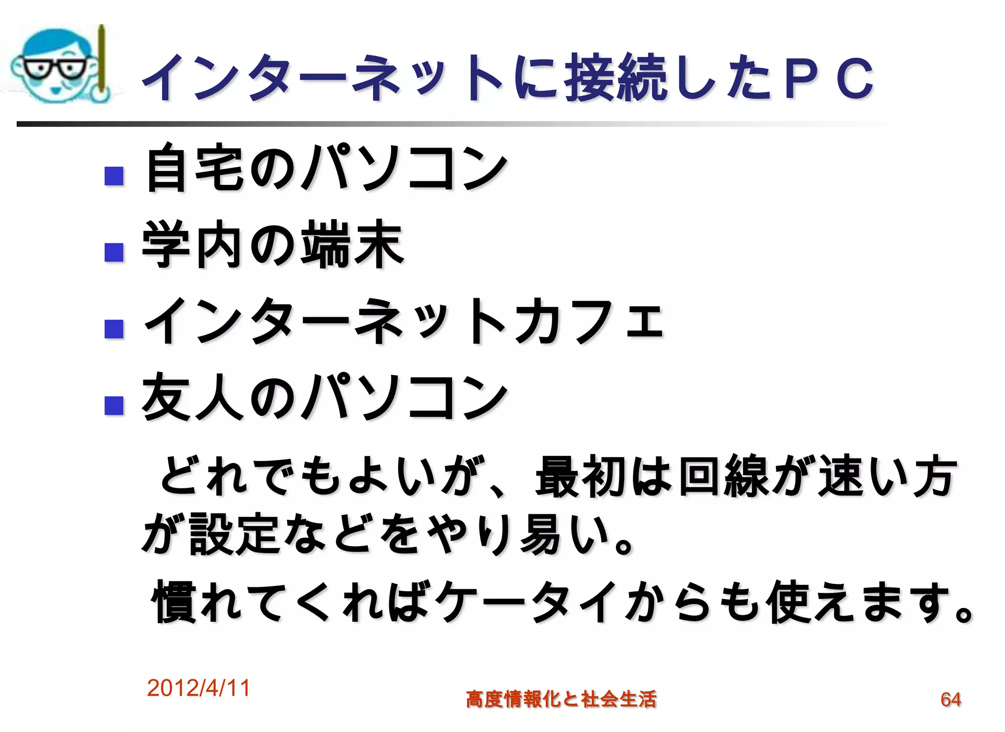 インターネットに接続したＰＣ
 自宅のパソコン
 学内の端末

 インターネットカフェ

 友人のパソコン

    どれでもよいが、最初は回線が速い方
    が設定などをやり易い。
    慣れてくればケータイからも使えます。
    2012/4/11   高度情報化と社会生活   64
 