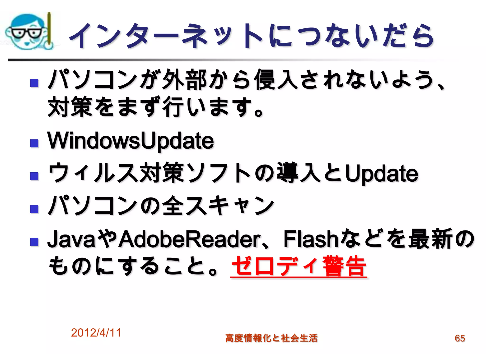 インターネットにつないだら
   パソコンが外部から侵入されないよう、
    対策をまず行います。
   WindowsUpdate
   ウィルス対策ソフトの導入とUpdate
   パソコンの全スキャン
   JavaやAdobeReader、Flashなどを最新の
    ものにすること。ゼロディ警告

     2012/4/11   高度情報化と社会生活   65
 