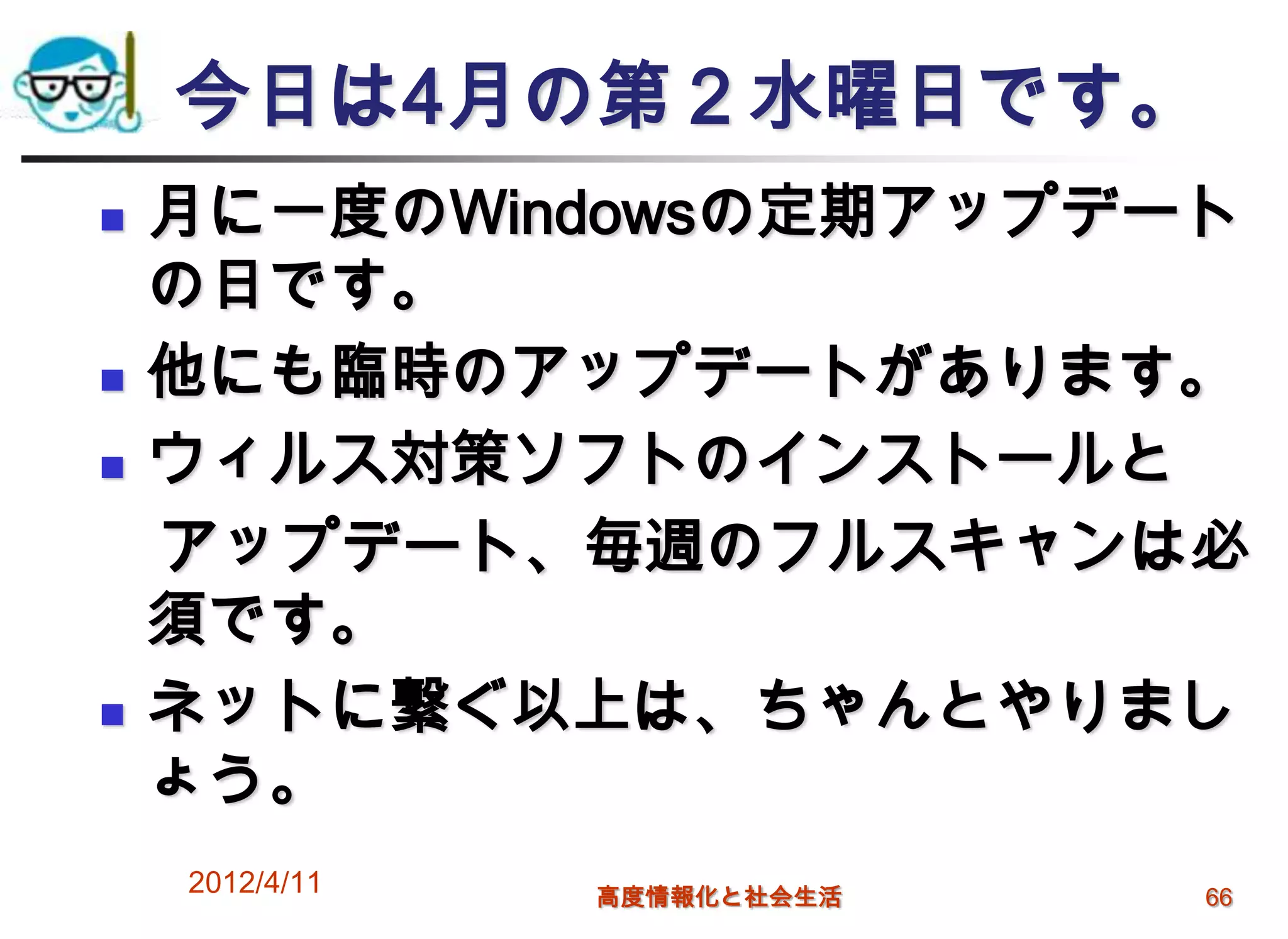 今日は4月の第２水曜日です。
   月に一度のWindowsの定期アップデート
    の日です。
   他にも臨時のアップデートがあります。
   ウィルス対策ソフトのインストールと
    アップデート、毎週のフルスキャンは必
    須です。
   ネットに繋ぐ以上は、ちゃんとやりまし
    ょう。
    2012/4/11   高度情報化と社会生活   66
 