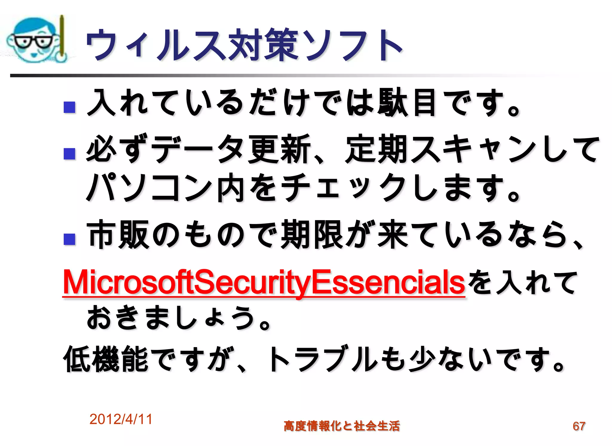 ウィルス対策ソフト
 入れているだけでは駄目です。
 必ずデータ更新、定期スキャンして

  パソコン内をチェックします。
 市販のもので期限が来ているなら、

MicrosoftSecurityEssencialsを入れて
 おきましょう。
低機能ですが、トラブルも少ないです。
    2012/4/11   高度情報化と社会生活   67
 