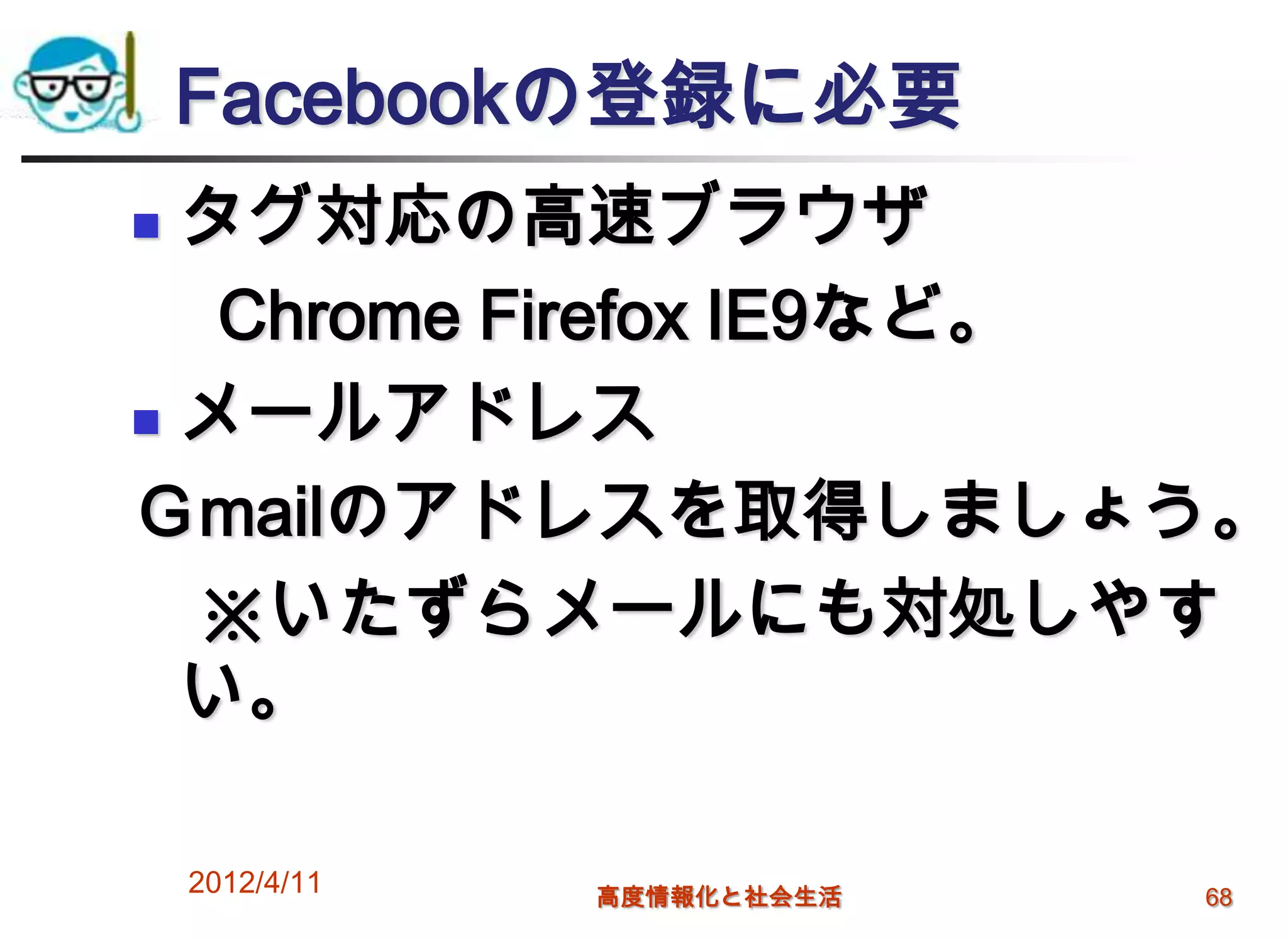 Facebookの登録に必要
 タグ対応の高速ブラウザ
   Chrome Firefox IE9など。
 メールアドレス

Ｇmailのアドレスを取得しましょう。
  ※いたずらメールにも対処しやす
  い。

    2012/4/11   高度情報化と社会生活   68
 