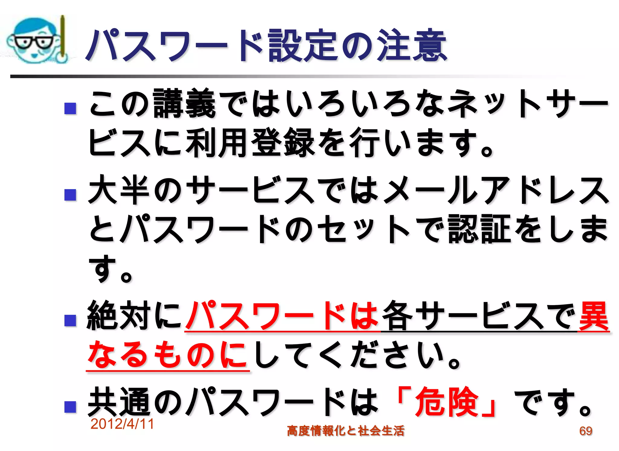 パスワード設定の注意
 この講義ではいろいろなネットサー
  ビスに利用登録を行います。
 大半のサービスではメールアドレス

  とパスワードのセットで認証をしま
  す。
 絶対にパスワードは各サービスで異

  なるものにしてください。
 共通のパスワードは「危険」です。
  2012/4/11
         高度情報化と社会生活   69
 