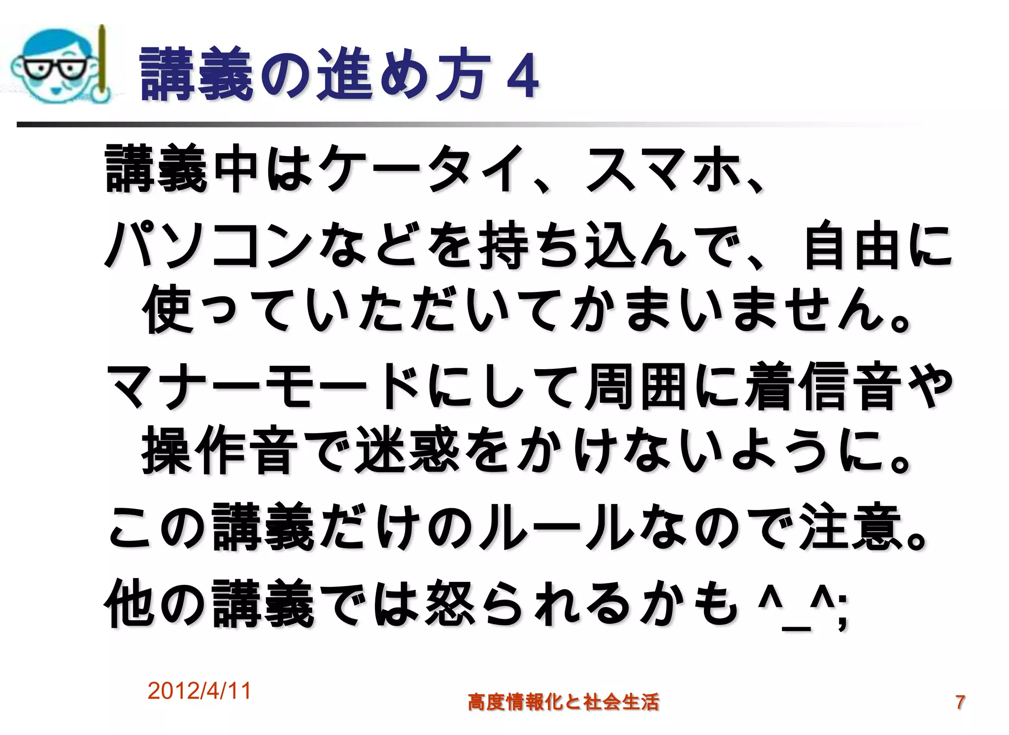 講義の進め方４
講義中はケータイ、スマホ、
パソコンなどを持ち込んで、自由に
 使っていただいてかまいません。
マナーモードにして周囲に着信音や
 操作音で迷惑をかけないように。
この講義だけのルールなので注意。
他の講義では怒られるかも ^_^;
2012/4/11   高度情報化と社会生活   7
 