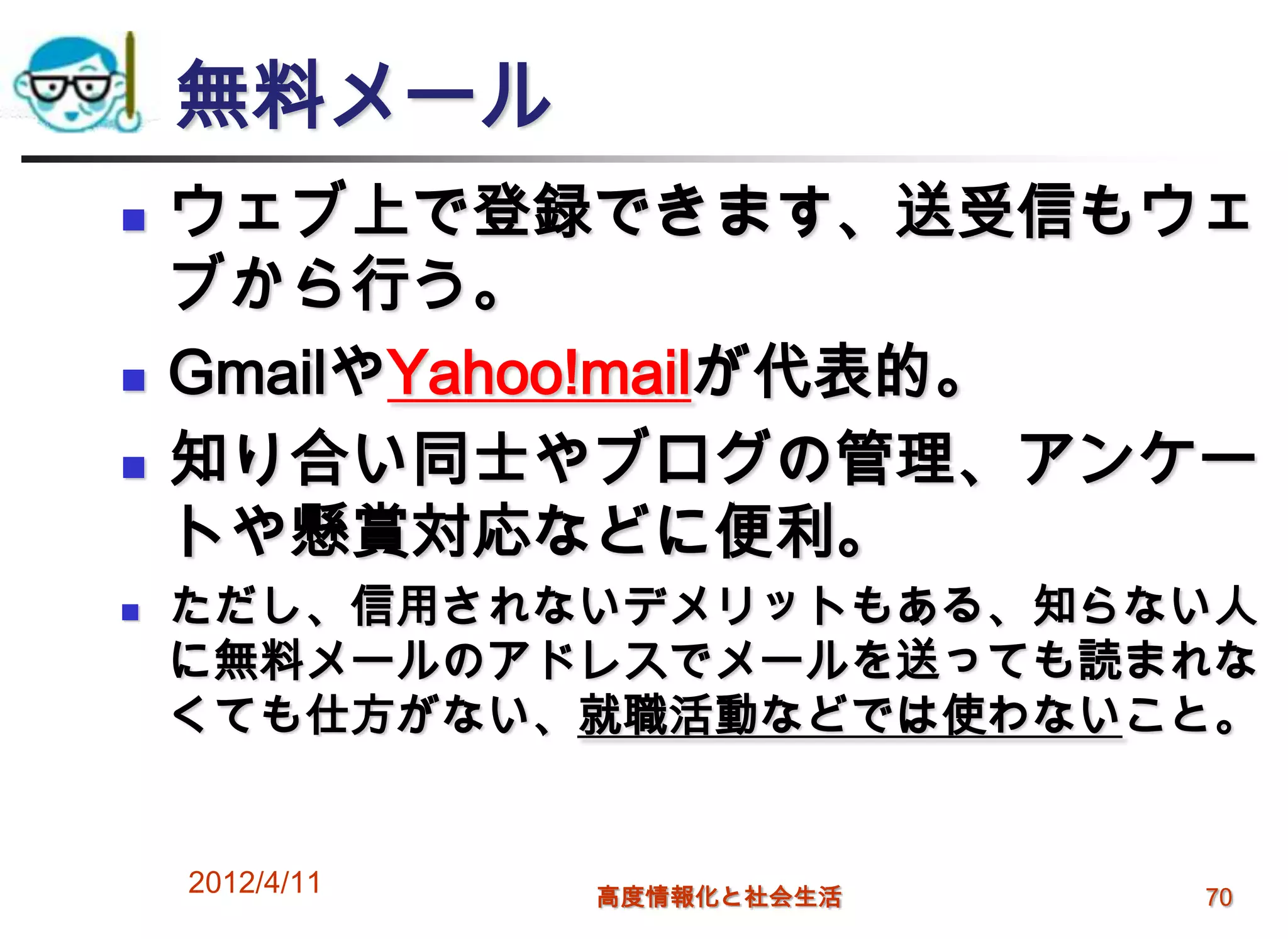 無料メール
   ウェブ上で登録できます、送受信もウェ
    ブから行う。
   GmailやYahoo!mailが代表的。
   知り合い同士やブログの管理、アンケー
    トや懸賞対応などに便利。
   ただし、信用されないデメリットもある、知らない人
    に無料メールのアドレスでメールを送っても読まれな
    くても仕方がない、就職活動などでは使わないこと。


    2012/4/11   高度情報化と社会生活   70
 