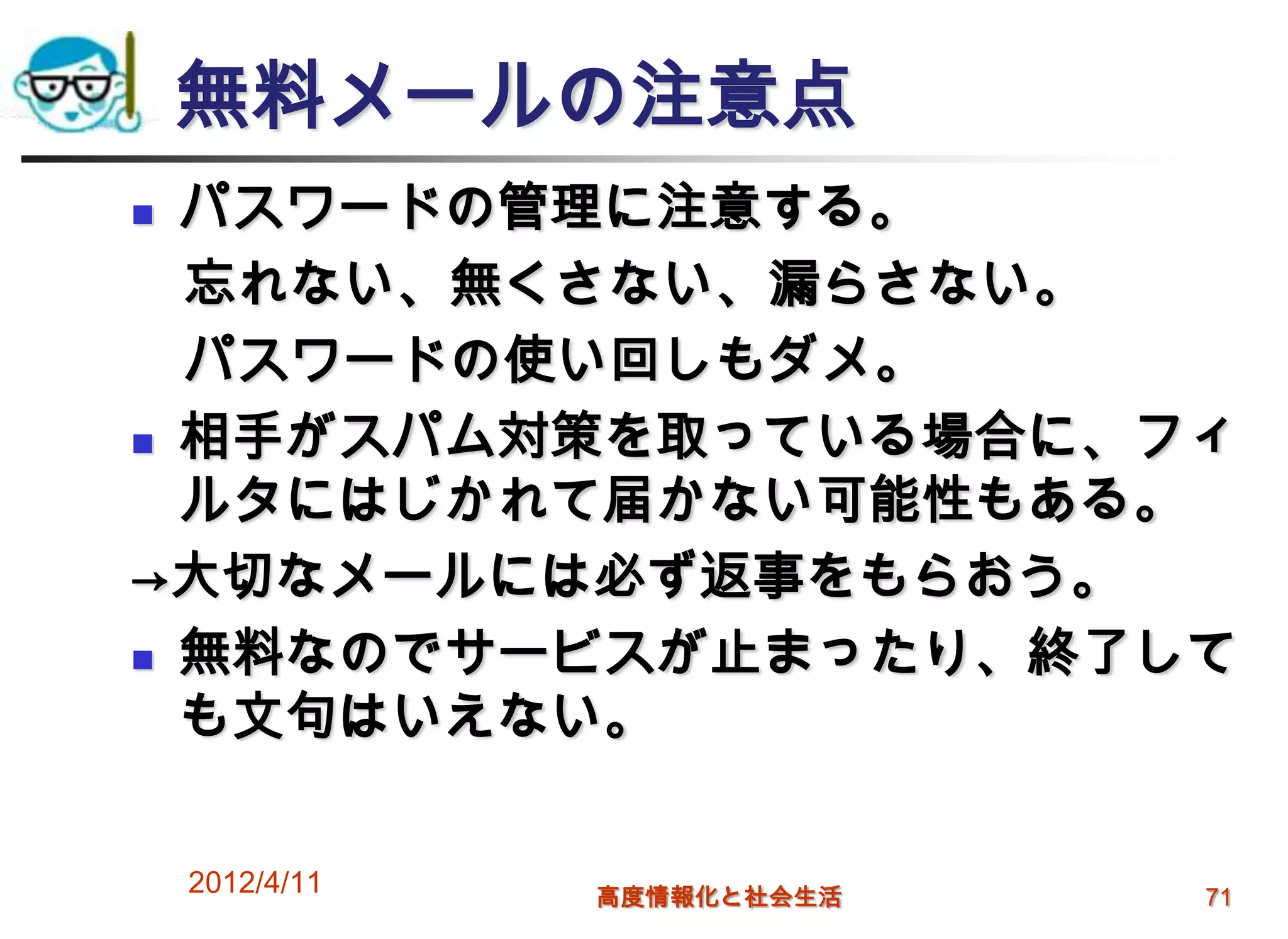 無料メールの注意点
 パスワードの管理に注意する。
  忘れない、無くさない、漏らさない。
  パスワードの使い回しもダメ。
 相手がスパム対策を取っている場合に、フィ

  ルタにはじかれて届かない可能性もある。
→大切なメールには必ず返事をもらおう。
 無料なのでサービスが止まったり、終了して

  も文句はいえない。

    2012/4/11   高度情報化と社会生活   71
 