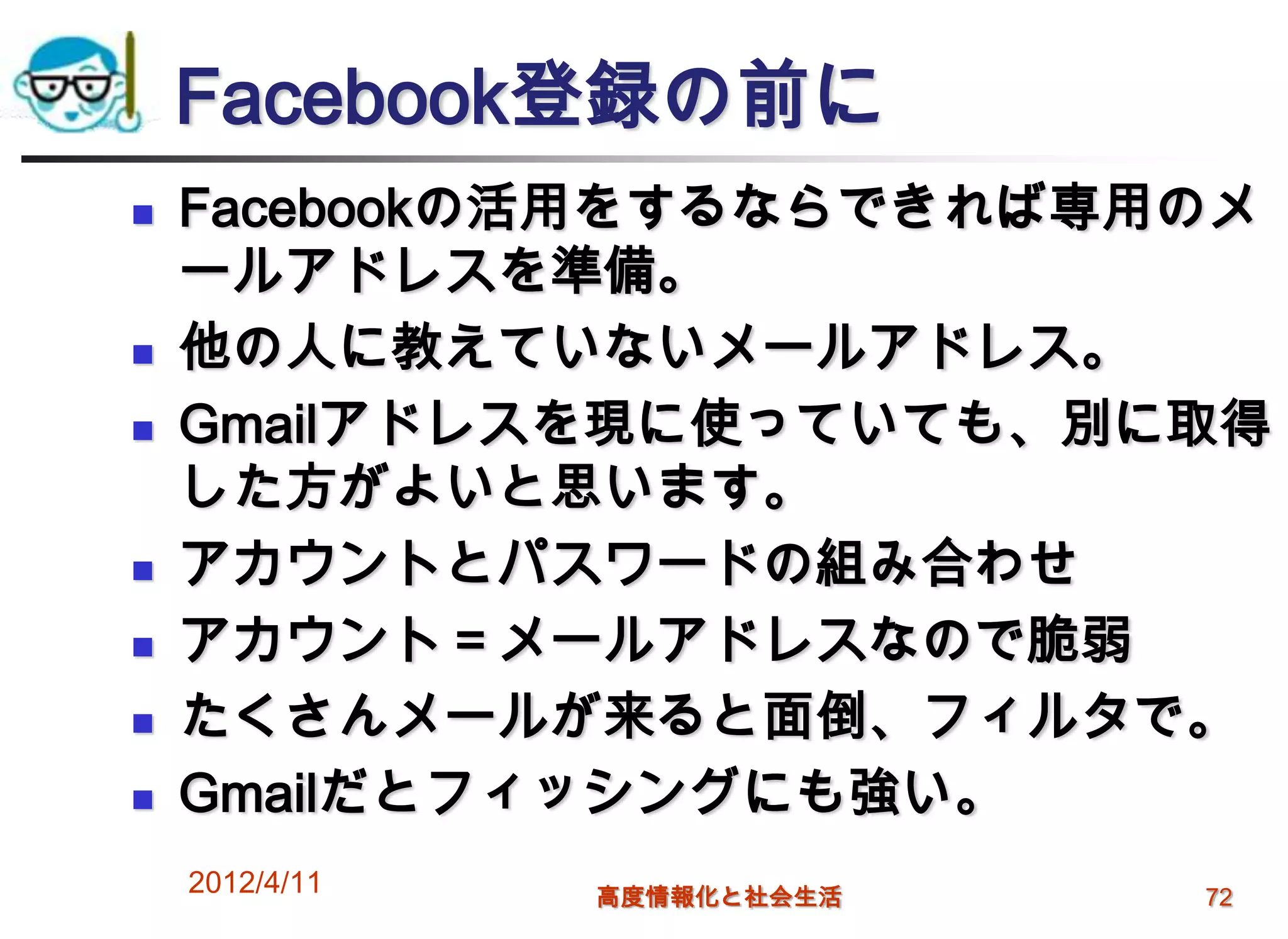 Facebook登録の前に
   Facebookの活用をするならできれば専用のメ
    ールアドレスを準備。
   他の人に教えていないメールアドレス。
   Gmailアドレスを現に使っていても、別に取得
    した方がよいと思います。
   アカウントとパスワードの組み合わせ
   アカウント＝メールアドレスなので脆弱
   たくさんメールが来ると面倒、フィルタで。
   Gmailだとフィッシングにも強い。
    2012/4/11   高度情報化と社会生活   72
 