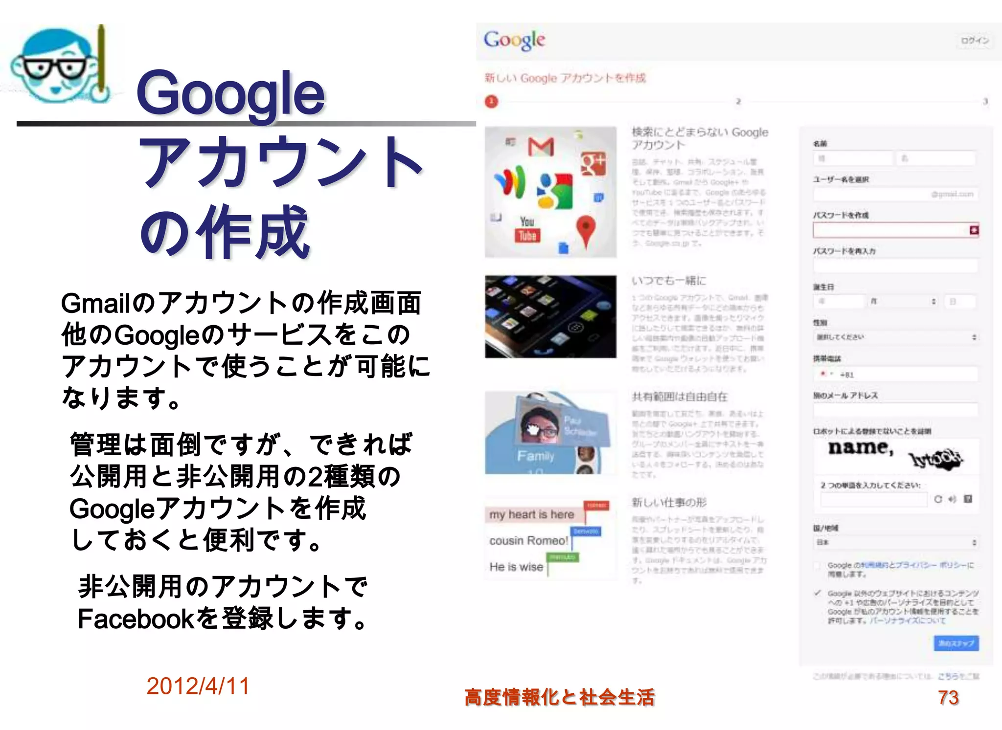 Google
   アカウント
   の作成
Gmailのアカウントの作成画面
他のGoogleのサービスをこの
アカウントで使うことが可能に
なります。
管理は面倒ですが、できれば
公開用と非公開用の2種類の
Googleアカウントを作成
しておくと便利です。
非公開用のアカウントで
Facebookを登録します。

   2012/4/11       高度情報化と社会生活   73
 