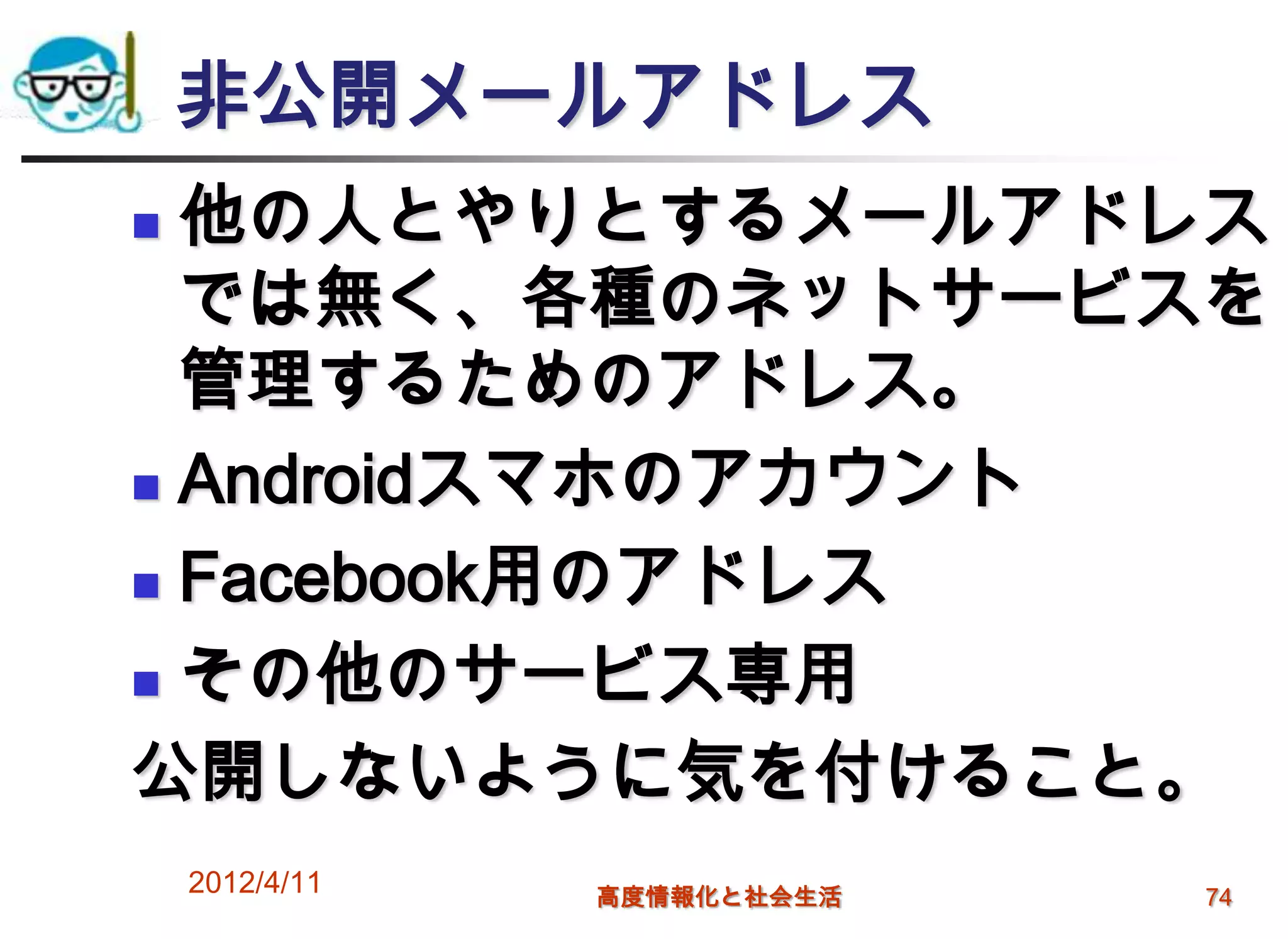 非公開メールアドレス
 他の人とやりとするメールアドレス
  では無く、各種のネットサービスを
  管理するためのアドレス。
 Androidスマホのアカウント

 Facebook用のアドレス

 その他のサービス専用

公開しないように気を付けること。
    2012/4/11   高度情報化と社会生活   74
 